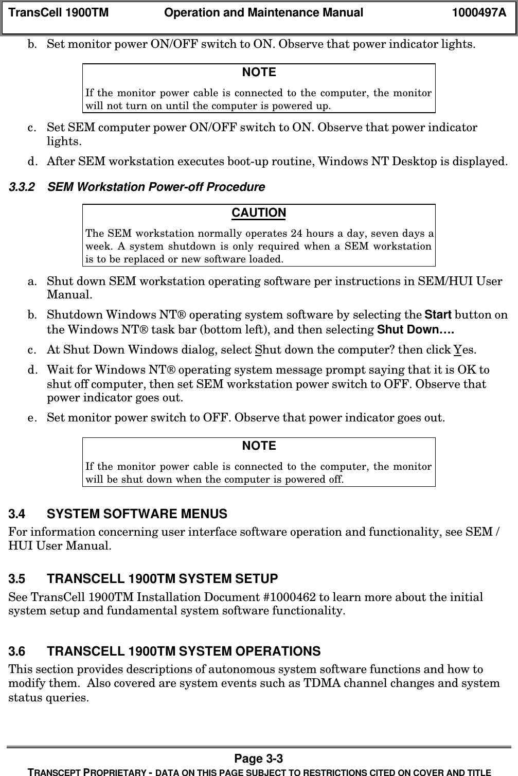 TransCell 1900TM Operation and Maintenance Manual 1000497APage 3-3TRANSCEPT PROPRIETARY - DATA ON THIS PAGE SUBJECT TO RESTRICTIONS CITED ON COVER AND TITLEb. Set monitor power ON/OFF switch to ON. Observe that power indicator lights.NOTEIf the monitor power cable is connected to the computer, the monitorwill not turn on until the computer is powered up.c. Set SEM computer power ON/OFF switch to ON. Observe that power indicatorlights.d. After SEM workstation executes boot-up routine, Windows NT Desktop is displayed.3.3.2 SEM Workstation Power-off ProcedureCAUTIONThe SEM workstation normally operates 24 hours a day, seven days aweek. A system shutdown is only required when a SEM workstationis to be replaced or new software loaded.a. Shut down SEM workstation operating software per instructions in SEM/HUI UserManual.b. Shutdown Windows NT operating system software by selecting the Start button onthe Windows NT task bar (bottom left), and then selecting Shut Down….c. At Shut Down Windows dialog, select Shut down the computer? then click Yes.d. Wait for Windows NT operating system message prompt saying that it is OK toshut off computer, then set SEM workstation power switch to OFF. Observe thatpower indicator goes out.e. Set monitor power switch to OFF. Observe that power indicator goes out.NOTEIf the monitor power cable is connected to the computer, the monitorwill be shut down when the computer is powered off.3.4 SYSTEM SOFTWARE MENUSFor information concerning user interface software operation and functionality, see SEM /HUI User Manual.3.5 TRANSCELL 1900TM SYSTEM SETUPSee TransCell 1900TM Installation Document #1000462 to learn more about the initialsystem setup and fundamental system software functionality.3.6 TRANSCELL 1900TM SYSTEM OPERATIONSThis section provides descriptions of autonomous system software functions and how tomodify them. Also covered are system events such as TDMA channel changes and systemstatus queries.
