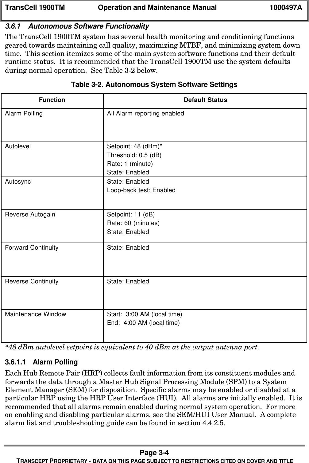 TransCell 1900TM Operation and Maintenance Manual 1000497APage 3-4TRANSCEPT PROPRIETARY - DATA ON THIS PAGE SUBJECT TO RESTRICTIONS CITED ON COVER AND TITLE3.6.1 Autonomous Software FunctionalityThe TransCell 1900TM system has several health monitoring and conditioning functionsgeared towards maintaining call quality, maximizing MTBF, and minimizing system downtime. This section itemizes some of the main system software functions and their defaultruntime status. It is recommended that the TransCell 1900TM use the system defaultsduring normal operation. See Table 3-2 below.Table 3-2. Autonomous System Software SettingsFunction Default StatusAlarm Polling All Alarm reporting enabledAutolevel Setpoint: 48 (dBm)*Threshold: 0.5 (dB)Rate: 1 (minute)State: EnabledAutosync State: EnabledLoop-back test: EnabledReverse Autogain Setpoint: 11 (dB)Rate: 60 (minutes)State: EnabledForward Continuity State: EnabledReverse Continuity State: EnabledMaintenance Window Start: 3:00 AM (local time)End: 4:00 AM (local time)*48 dBm autolevel setpoint is equivalent to 40 dBm at the output antenna port.3.6.1.1 Alarm PollingEach Hub Remote Pair (HRP) collects fault information from its constituent modules andforwards the data through a Master Hub Signal Processing Module (SPM) to a SystemElement Manager (SEM) for disposition. Specific alarms may be enabled or disabled at aparticular HRP using the HRP User Interface (HUI). All alarms are initially enabled. It isrecommended that all alarms remain enabled during normal system operation. For moreon enabling and disabling particular alarms, see the SEM/HUI User Manual. A completealarm list and troubleshooting guide can be found in section 4.4.2.5.