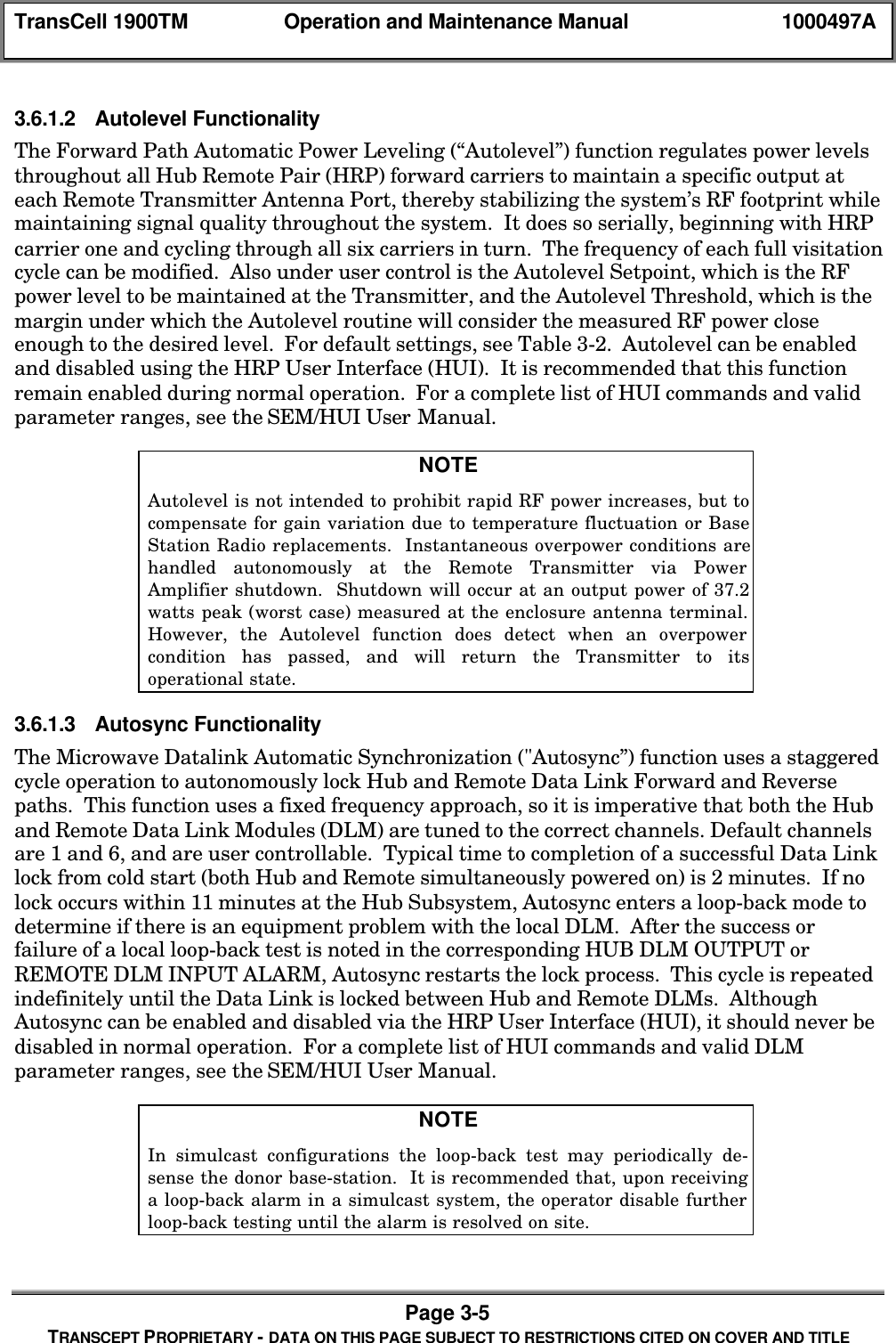 TransCell 1900TM Operation and Maintenance Manual 1000497APage 3-5TRANSCEPT PROPRIETARY - DATA ON THIS PAGE SUBJECT TO RESTRICTIONS CITED ON COVER AND TITLE3.6.1.2 Autolevel FunctionalityThe Forward Path Automatic Power Leveling (“Autolevel”) function regulates power levelsthroughout all Hub Remote Pair (HRP) forward carriers to maintain a specific output ateach Remote Transmitter Antenna Port, thereby stabilizing the system’s RF footprint whilemaintaining signal quality throughout the system. It does so serially, beginning with HRPcarrier one and cycling through all six carriers in turn. The frequency of each full visitationcycle can be modified. Also under user control is the Autolevel Setpoint, which is the RFpower level to be maintained at the Transmitter, and the Autolevel Threshold, which is themargin under which the Autolevel routine will consider the measured RF power closeenough to the desired level. For default settings, see Table 3-2. Autolevel can be enabledand disabled using the HRP User Interface (HUI). It is recommended that this functionremain enabled during normal operation. For a complete list of HUI commands and validparameter ranges, see the SEM/HUI User Manual.NOTEAutolevel is not intended to prohibit rapid RF power increases, but tocompensate for gain variation due to temperature fluctuation or BaseStation Radio replacements. Instantaneous overpower conditions arehandled autonomously at the Remote Transmitter via PowerAmplifier shutdown. Shutdown will occur at an output power of 37.2watts peak (worst case) measured at the enclosure antenna terminal.However, the Autolevel function does detect when an overpowercondition has passed, and will return the Transmitter to itsoperational state.3.6.1.3 Autosync FunctionalityThe Microwave Datalink Automatic Synchronization ("Autosync”) function uses a staggeredcycle operation to autonomously lock Hub and Remote Data Link Forward and Reversepaths. This function uses a fixed frequency approach, so it is imperative that both the Huband Remote Data Link Modules (DLM) are tuned to the correct channels. Default channelsare 1 and 6, and are user controllable. Typical time to completion of a successful Data Linklock from cold start (both Hub and Remote simultaneously powered on) is 2 minutes. If nolock occurs within 11 minutes at the Hub Subsystem, Autosync enters a loop-back mode todetermine if there is an equipment problem with the local DLM. After the success orfailure of a local loop-back test is noted in the corresponding HUB DLM OUTPUT orREMOTE DLM INPUT ALARM, Autosync restarts the lock process. This cycle is repeatedindefinitely until the Data Link is locked between Hub and Remote DLMs. AlthoughAutosync can be enabled and disabled via the HRP User Interface (HUI), it should never bedisabled in normal operation. For a complete list of HUI commands and valid DLMparameter ranges, see the SEM/HUI User Manual.NOTEIn simulcast configurations the loop-back test may periodically de-sense the donor base-station. It is recommended that, upon receivinga loop-back alarm in a simulcast system, the operator disable furtherloop-back testing until the alarm is resolved on site.