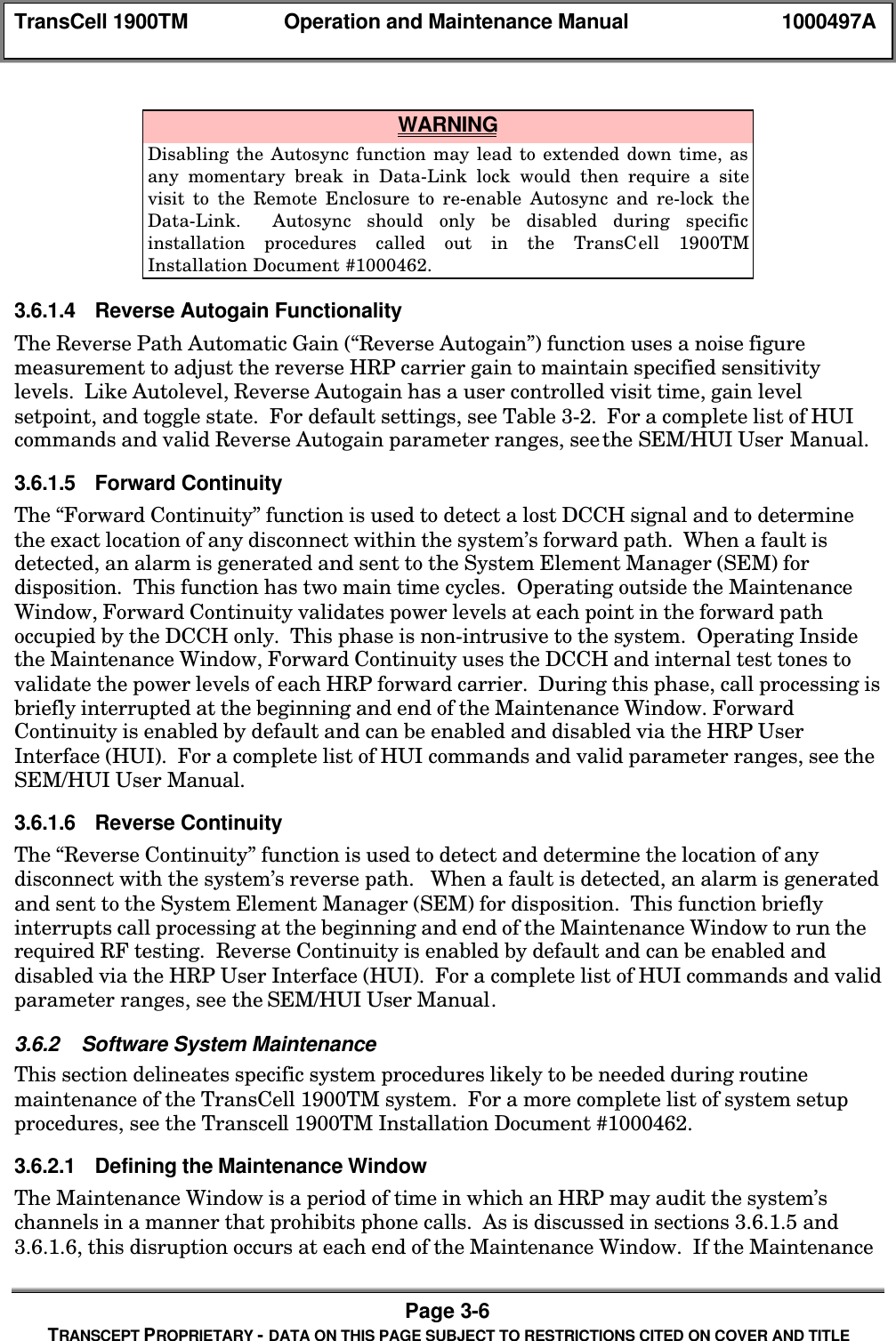 TransCell 1900TM Operation and Maintenance Manual 1000497APage 3-6TRANSCEPT PROPRIETARY - DATA ON THIS PAGE SUBJECT TO RESTRICTIONS CITED ON COVER AND TITLE WARNINGDisabling the Autosync function may lead to extended down time, asany momentary break in Data-Link lock would then require a sitevisit to the Remote Enclosure to re-enable Autosync and re-lock theData-Link. Autosync should only be disabled during specificinstallation procedures called out in the TransCell 1900TMInstallation Document #1000462.3.6.1.4 Reverse Autogain FunctionalityThe Reverse Path Automatic Gain (“Reverse Autogain”) function uses a noise figuremeasurement to adjust the reverse HRP carrier gain to maintain specified sensitivitylevels. Like Autolevel, Reverse Autogain has a user controlled visit time, gain levelsetpoint, and toggle state. For default settings, see Table 3-2. For a complete list of HUIcommands and valid Reverse Autogain parameter ranges, see the SEM/HUI User Manual.3.6.1.5 Forward ContinuityThe “Forward Continuity” function is used to detect a lost DCCH signal and to determinethe exact location of any disconnect within the system’s forward path. When a fault isdetected, an alarm is generated and sent to the System Element Manager (SEM) fordisposition. This function has two main time cycles. Operating outside the MaintenanceWindow, Forward Continuity validates power levels at each point in the forward pathoccupied by the DCCH only. This phase is non-intrusive to the system. Operating Insidethe Maintenance Window, Forward Continuity uses the DCCH and internal test tones tovalidate the power levels of each HRP forward carrier. During this phase, call processing isbriefly interrupted at the beginning and end of the Maintenance Window. ForwardContinuity is enabled by default and can be enabled and disabled via the HRP UserInterface (HUI). For a complete list of HUI commands and valid parameter ranges, see theSEM/HUI User Manual.3.6.1.6 Reverse ContinuityThe “Reverse Continuity” function is used to detect and determine the location of anydisconnect with the system’s reverse path. When a fault is detected, an alarm is generatedand sent to the System Element Manager (SEM) for disposition. This function brieflyinterrupts call processing at the beginning and end of the Maintenance Window to run therequired RF testing. Reverse Continuity is enabled by default and can be enabled anddisabled via the HRP User Interface (HUI). For a complete list of HUI commands and validparameter ranges, see the SEM/HUI User Manual.3.6.2 Software System MaintenanceThis section delineates specific system procedures likely to be needed during routinemaintenance of the TransCell 1900TM system. For a more complete list of system setupprocedures, see the Transcell 1900TM Installation Document #1000462.3.6.2.1 Defining the Maintenance WindowThe Maintenance Window is a period of time in which an HRP may audit the system’schannels in a manner that prohibits phone calls. As is discussed in sections 3.6.1.5 and3.6.1.6, this disruption occurs at each end of the Maintenance Window. If the Maintenance