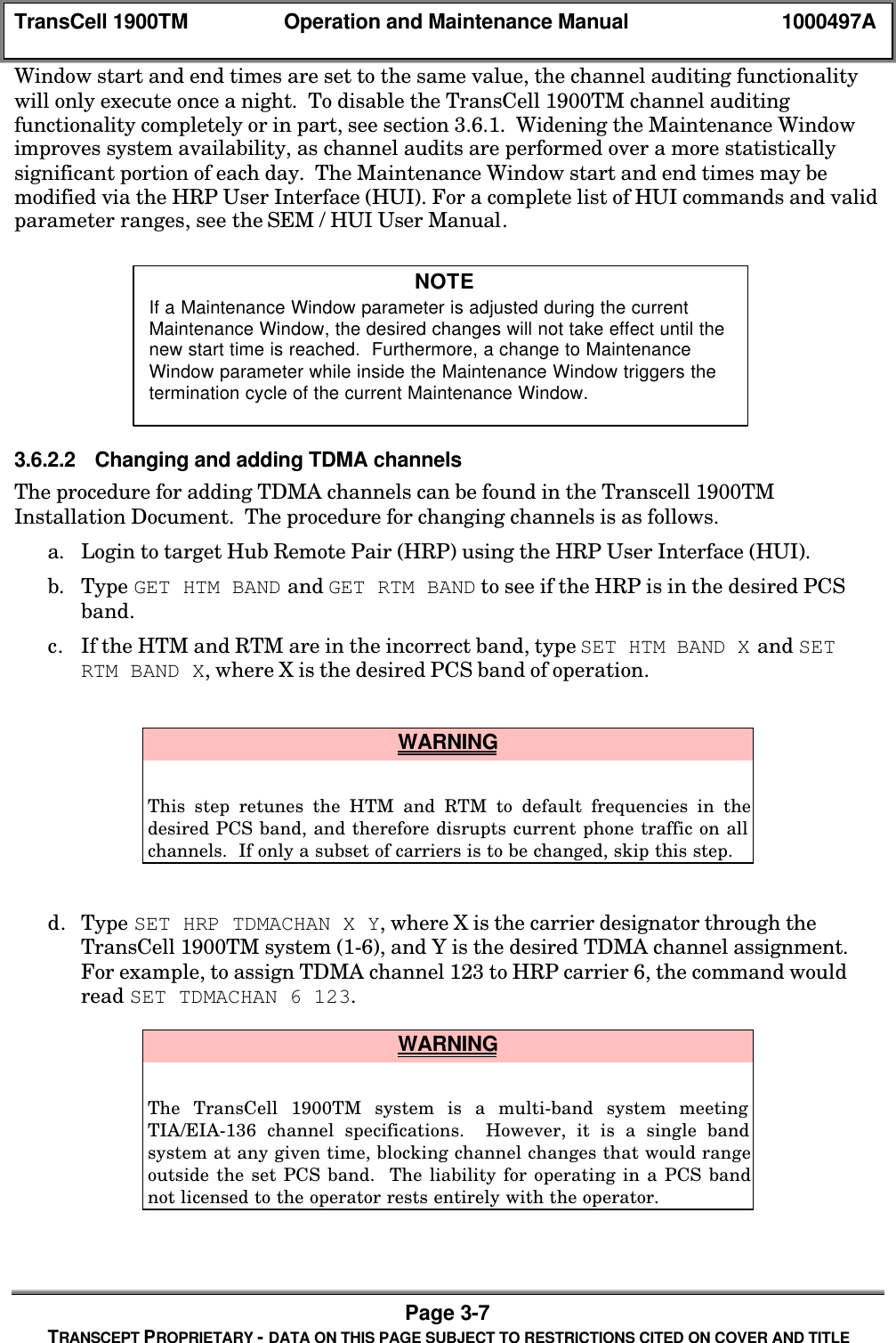 TransCell 1900TM Operation and Maintenance Manual 1000497APage 3-7TRANSCEPT PROPRIETARY - DATA ON THIS PAGE SUBJECT TO RESTRICTIONS CITED ON COVER AND TITLEWindow start and end times are set to the same value, the channel auditing functionalitywill only execute once a night. To disable the TransCell 1900TM channel auditingfunctionality completely or in part, see section 3.6.1. Widening the Maintenance Windowimproves system availability, as channel audits are performed over a more statisticallysignificant portion of each day. The Maintenance Window start and end times may bemodified via the HRP User Interface (HUI). For a complete list of HUI commands and validparameter ranges, see the SEM / HUI User Manual.3.6.2.2 Changing and adding TDMA channelsThe procedure for adding TDMA channels can be found in the Transcell 1900TMInstallation Document. The procedure for changing channels is as follows.a. Login to target Hub Remote Pair (HRP) using the HRP User Interface (HUI).b. Type GET HTM BAND and GET RTM BAND to see if the HRP is in the desired PCSband.c. If the HTM and RTM are in the incorrect band, type SET HTM BAND X and SETRTM BAND X, where X is the desired PCS band of operation. WARNINGThis step retunes the HTM and RTM to default frequencies in thedesired PCS band, and therefore disrupts current phone traffic on allchannels. If only a subset of carriers is to be changed, skip this step.d. Type SET HRP TDMACHAN X Y, where X is the carrier designator through theTransCell 1900TM system (1-6), and Y is the desired TDMA channel assignment.For example, to assign TDMA channel 123 to HRP carrier 6, the command wouldread SET TDMACHAN 6 123. WARNINGThe TransCell 1900TM system is a multi-band system meetingTIA/EIA-136 channel specifications. However, it is a single bandsystem at any given time, blocking channel changes that would rangeoutside the set PCS band. The liability for operating in a PCS bandnot licensed to the operator rests entirely with the operator.NOTEIf a Maintenance Window parameter is adjusted during the currentMaintenance Window, the desired changes will not take effect until thenew start time is reached. Furthermore, a change to MaintenanceWindow parameter while inside the Maintenance Window triggers thetermination cycle of the current Maintenance Window.