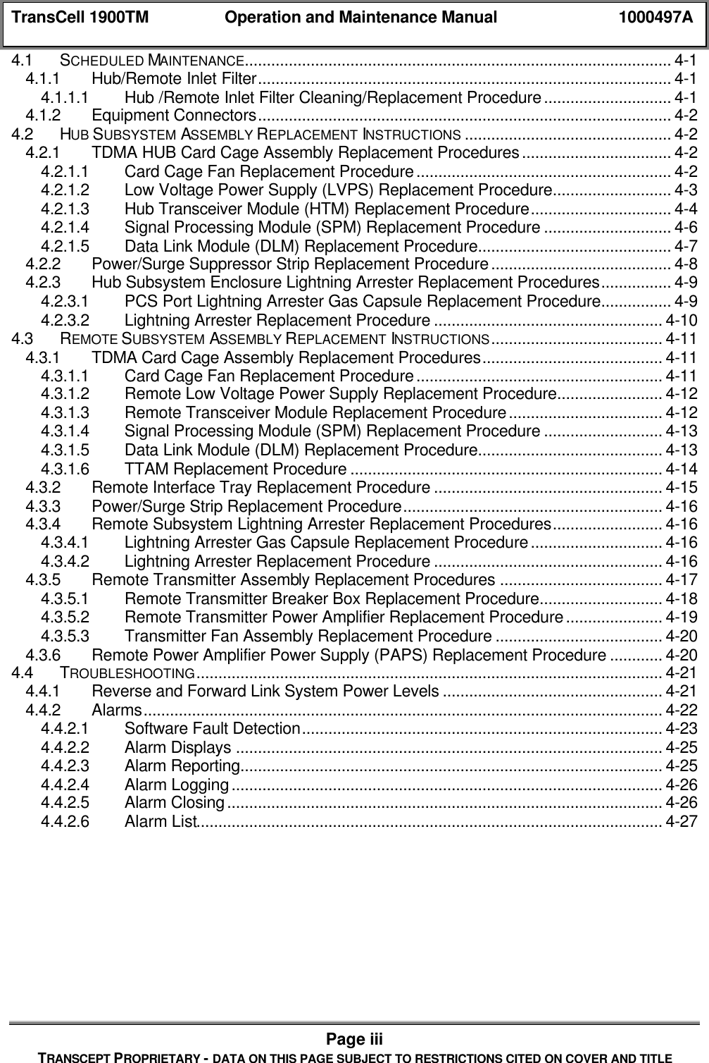 TransCell 1900TM Operation and Maintenance Manual 1000497APage iiiTRANSCEPT PROPRIETARY - DATA ON THIS PAGE SUBJECT TO RESTRICTIONS CITED ON COVER AND TITLE4.1 SCHEDULED MAINTENANCE................................................................................................. 4-14.1.1 Hub/Remote Inlet Filter.............................................................................................. 4-14.1.1.1 Hub /Remote Inlet Filter Cleaning/Replacement Procedure............................. 4-14.1.2 Equipment Connectors.............................................................................................. 4-24.2 HUB SUBSYSTEM ASSEMBLY REPLACEMENT INSTRUCTIONS ............................................... 4-24.2.1 TDMA HUB Card Cage Assembly Replacement Procedures.................................. 4-24.2.1.1 Card Cage Fan Replacement Procedure.......................................................... 4-24.2.1.2 Low Voltage Power Supply (LVPS) Replacement Procedure........................... 4-34.2.1.3 Hub Transceiver Module (HTM) Replacement Procedure................................ 4-44.2.1.4 Signal Processing Module (SPM) Replacement Procedure ............................. 4-64.2.1.5 Data Link Module (DLM) Replacement Procedure............................................ 4-74.2.2 Power/Surge Suppressor Strip Replacement Procedure......................................... 4-84.2.3 Hub Subsystem Enclosure Lightning Arrester Replacement Procedures................ 4-94.2.3.1 PCS Port Lightning Arrester Gas Capsule Replacement Procedure................ 4-94.2.3.2 Lightning Arrester Replacement Procedure .................................................... 4-104.3 REMOTE SUBSYSTEM ASSEMBLY REPLACEMENT INSTRUCTIONS....................................... 4-114.3.1 TDMA Card Cage Assembly Replacement Procedures......................................... 4-114.3.1.1 Card Cage Fan Replacement Procedure........................................................ 4-114.3.1.2 Remote Low Voltage Power Supply Replacement Procedure........................ 4-124.3.1.3 Remote Transceiver Module Replacement Procedure................................... 4-124.3.1.4 Signal Processing Module (SPM) Replacement Procedure ........................... 4-134.3.1.5 Data Link Module (DLM) Replacement Procedure.......................................... 4-134.3.1.6 TTAM Replacement Procedure ....................................................................... 4-144.3.2 Remote Interface Tray Replacement Procedure .................................................... 4-154.3.3 Power/Surge Strip Replacement Procedure........................................................... 4-164.3.4 Remote Subsystem Lightning Arrester Replacement Procedures......................... 4-164.3.4.1 Lightning Arrester Gas Capsule Replacement Procedure.............................. 4-164.3.4.2 Lightning Arrester Replacement Procedure .................................................... 4-164.3.5 Remote Transmitter Assembly Replacement Procedures ..................................... 4-174.3.5.1 Remote Transmitter Breaker Box Replacement Procedure............................ 4-184.3.5.2 Remote Transmitter Power Amplifier Replacement Procedure...................... 4-194.3.5.3 Transmitter Fan Assembly Replacement Procedure ...................................... 4-204.3.6 Remote Power Amplifier Power Supply (PAPS) Replacement Procedure ............ 4-204.4 TROUBLESHOOTING.......................................................................................................... 4-214.4.1 Reverse and Forward Link System Power Levels .................................................. 4-214.4.2 Alarms...................................................................................................................... 4-224.4.2.1 Software Fault Detection.................................................................................. 4-234.4.2.2 Alarm Displays ................................................................................................. 4-254.4.2.3 Alarm Reporting................................................................................................ 4-254.4.2.4 Alarm Logging.................................................................................................. 4-264.4.2.5 Alarm Closing................................................................................................... 4-264.4.2.6 Alarm List.......................................................................................................... 4-27