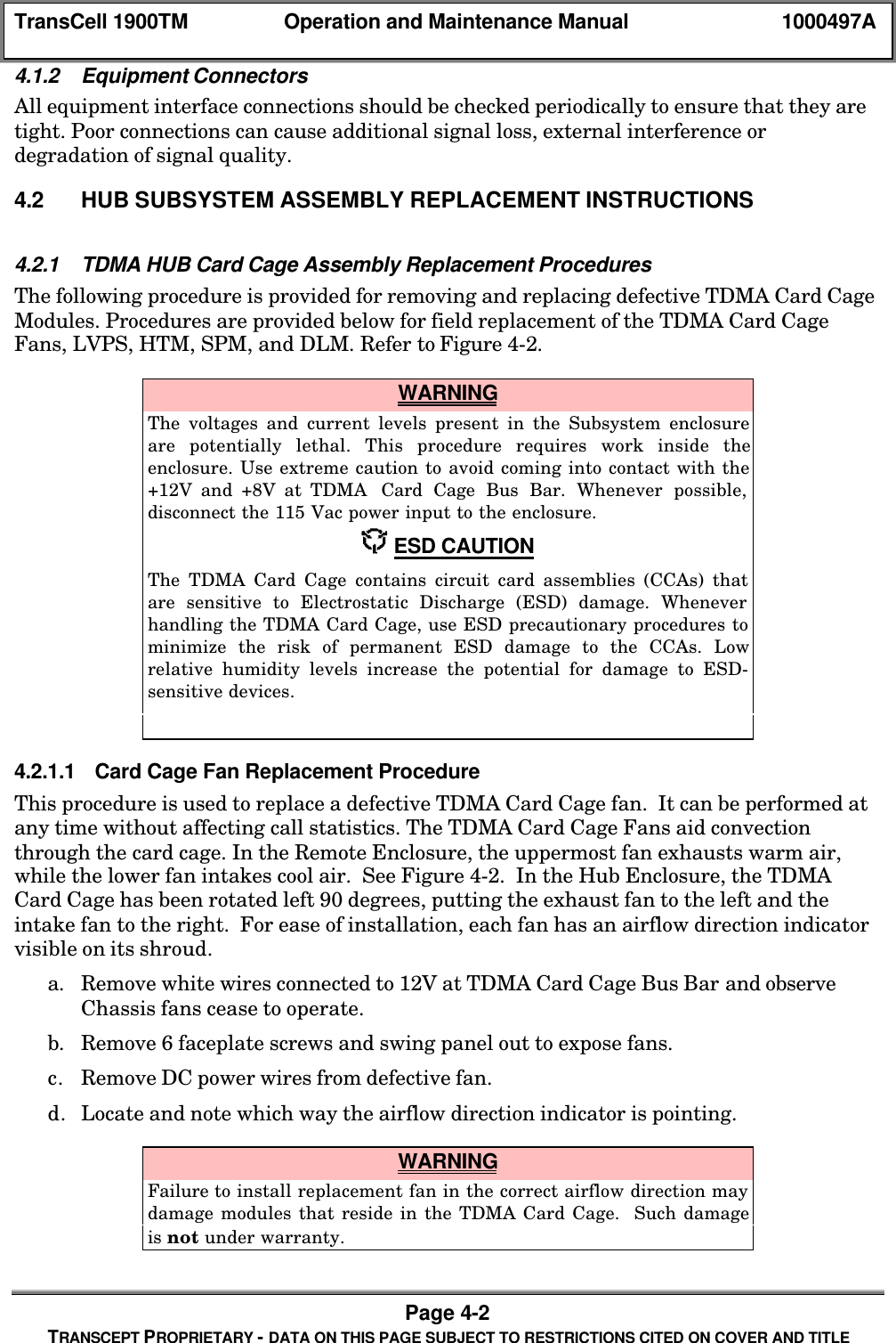 TransCell 1900TM Operation and Maintenance Manual 1000497APage 4-2TRANSCEPT PROPRIETARY - DATA ON THIS PAGE SUBJECT TO RESTRICTIONS CITED ON COVER AND TITLE4.1.2 Equipment ConnectorsAll equipment interface connections should be checked periodically to ensure that they aretight. Poor connections can cause additional signal loss, external interference ordegradation of signal quality.4.2 HUB SUBSYSTEM ASSEMBLY REPLACEMENT INSTRUCTIONS4.2.1 TDMA HUB Card Cage Assembly Replacement ProceduresThe following procedure is provided for removing and replacing defective TDMA Card CageModules. Procedures are provided below for field replacement of the TDMA Card CageFans, LVPS, HTM, SPM, and DLM. Refer to Figure 4-2. WARNINGThe voltages and current levels present in the Subsystem enclosureare potentially lethal. This procedure requires work inside theenclosure. Use extreme caution to avoid coming into contact with the+12V and +8V at TDMA Card Cage Bus Bar. Whenever possible,disconnect the 115 Vac power input to the enclosure. ESD CAUTIONThe TDMA Card Cage contains circuit card assemblies (CCAs) thatare sensitive to Electrostatic Discharge (ESD) damage. Wheneverhandling the TDMA Card Cage, use ESD precautionary procedures tominimize the risk of permanent ESD damage to the CCAs. Lowrelative humidity levels increase the potential for damage to ESD-sensitive devices.4.2.1.1 Card Cage Fan Replacement ProcedureThis procedure is used to replace a defective TDMA Card Cage fan. It can be performed atany time without affecting call statistics. The TDMA Card Cage Fans aid convectionthrough the card cage. In the Remote Enclosure, the uppermost fan exhausts warm air,while the lower fan intakes cool air. See Figure 4-2. In the Hub Enclosure, the TDMACard Cage has been rotated left 90 degrees, putting the exhaust fan to the left and theintake fan to the right. For ease of installation, each fan has an airflow direction indicatorvisible on its shroud.a. Remove white wires connected to 12V at TDMA Card Cage Bus Bar and observeChassis fans cease to operate.b. Remove 6 faceplate screws and swing panel out to expose fans.c. Remove DC power wires from defective fan.d. Locate and note which way the airflow direction indicator is pointing. WARNINGFailure to install replacement fan in the correct airflow direction maydamage modules that reside in the TDMA Card Cage. Such damageis not under warranty.