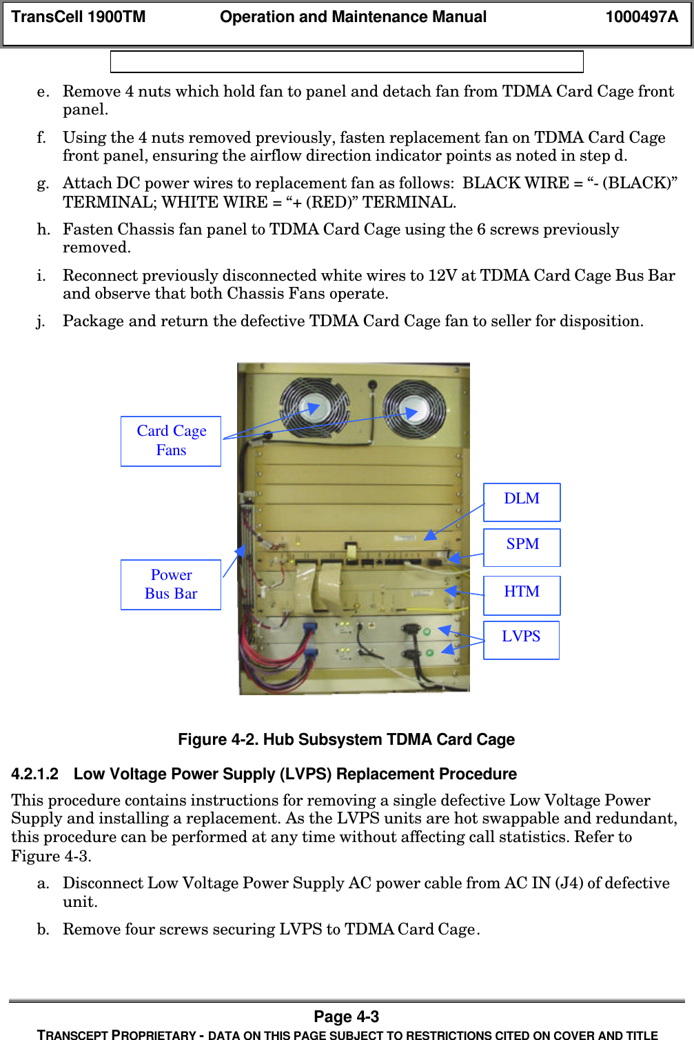 TransCell 1900TM Operation and Maintenance Manual 1000497APage 4-3TRANSCEPT PROPRIETARY - DATA ON THIS PAGE SUBJECT TO RESTRICTIONS CITED ON COVER AND TITLEe. Remove 4 nuts which hold fan to panel and detach fan from TDMA Card Cage frontpanel.f. Using the 4 nuts removed previously, fasten replacement fan on TDMA Card Cagefront panel, ensuring the airflow direction indicator points as noted in step d.g. Attach DC power wires to replacement fan as follows: BLACK WIRE = “- (BLACK)”TERMINAL; WHITE WIRE = “+ (RED)” TERMINAL.h. Fasten Chassis fan panel to TDMA Card Cage using the 6 screws previouslyremoved.i. Reconnect previously disconnected white wires to 12V at TDMA Card Cage Bus Barand observe that both Chassis Fans operate.j. Package and return the defective TDMA Card Cage fan to seller for disposition.Figure 4-2. Hub Subsystem TDMA Card Cage4.2.1.2 Low Voltage Power Supply (LVPS) Replacement ProcedureThis procedure contains instructions for removing a single defective Low Voltage PowerSupply and installing a replacement. As the LVPS units are hot swappable and redundant,this procedure can be performed at any time without affecting call statistics. Refer toFigure 4-3.a. Disconnect Low Voltage Power Supply AC power cable from AC IN (J4) of defectiveunit.b. Remove four screws securing LVPS to TDMA Card Cage.LVPSHTMSPMDLMPowerBus BarCard CageFans