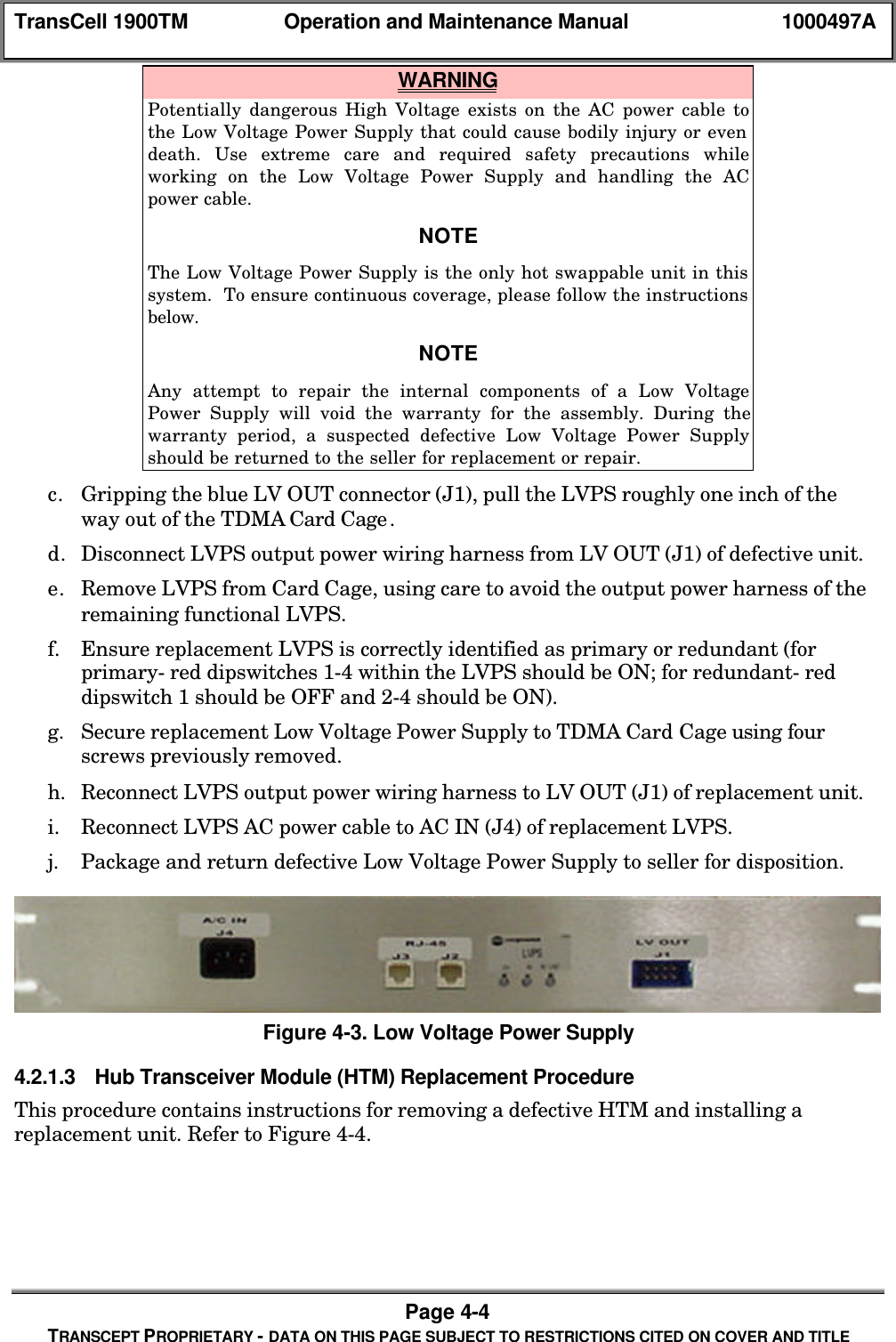 TransCell 1900TM Operation and Maintenance Manual 1000497APage 4-4TRANSCEPT PROPRIETARY - DATA ON THIS PAGE SUBJECT TO RESTRICTIONS CITED ON COVER AND TITLE WARNINGPotentially dangerous High Voltage exists on the AC power cable tothe Low Voltage Power Supply that could cause bodily injury or evendeath. Use extreme care and required safety precautions whileworking on the Low Voltage Power Supply and handling the ACpower cable.NOTEThe Low Voltage Power Supply is the only hot swappable unit in thissystem. To ensure continuous coverage, please follow the instructionsbelow.NOTEAny attempt to repair the internal components of a Low VoltagePower Supply will void the warranty for the assembly. During thewarranty period, a suspected defective Low Voltage Power Supplyshould be returned to the seller for replacement or repair.c. Gripping the blue LV OUT connector (J1), pull the LVPS roughly one inch of theway out of the TDMA Card Cage.d. Disconnect LVPS output power wiring harness from LV OUT (J1) of defective unit.e. Remove LVPS from Card Cage, using care to avoid the output power harness of theremaining functional LVPS.f. Ensure replacement LVPS is correctly identified as primary or redundant (forprimary- red dipswitches 1-4 within the LVPS should be ON; for redundant- reddipswitch 1 should be OFF and 2-4 should be ON).g. Secure replacement Low Voltage Power Supply to TDMA Card Cage using fourscrews previously removed.h. Reconnect LVPS output power wiring harness to LV OUT (J1) of replacement unit.i. Reconnect LVPS AC power cable to AC IN (J4) of replacement LVPS.j. Package and return defective Low Voltage Power Supply to seller for disposition.Figure 4-3. Low Voltage Power Supply4.2.1.3 Hub Transceiver Module (HTM) Replacement ProcedureThis procedure contains instructions for removing a defective HTM and installing areplacement unit. Refer to Figure 4-4.