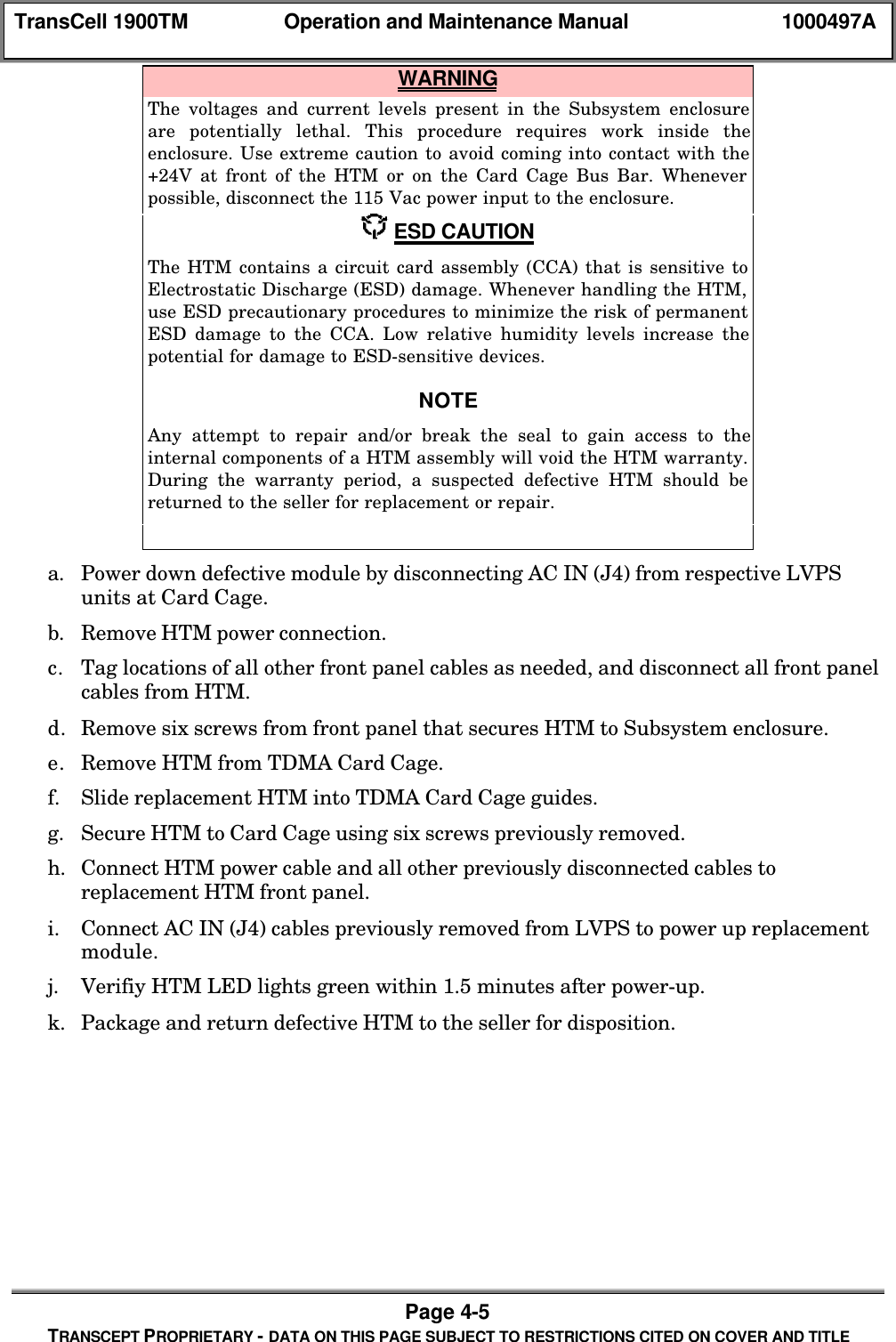 TransCell 1900TM Operation and Maintenance Manual 1000497APage 4-5TRANSCEPT PROPRIETARY - DATA ON THIS PAGE SUBJECT TO RESTRICTIONS CITED ON COVER AND TITLE WARNINGThe voltages and current levels present in the Subsystem enclosureare potentially lethal. This procedure requires work inside theenclosure. Use extreme caution to avoid coming into contact with the+24V at front of the HTM or on the Card Cage Bus Bar. Wheneverpossible, disconnect the 115 Vac power input to the enclosure. ESD CAUTIONThe HTM contains a circuit card assembly (CCA) that is sensitive toElectrostatic Discharge (ESD) damage. Whenever handling the HTM,use ESD precautionary procedures to minimize the risk of permanentESD damage to the CCA. Low relative humidity levels increase thepotential for damage to ESD-sensitive devices.NOTEAny attempt to repair and/or break the seal to gain access to theinternal components of a HTM assembly will void the HTM warranty.During the warranty period, a suspected defective HTM should bereturned to the seller for replacement or repair.a. Power down defective module by disconnecting AC IN (J4) from respective LVPSunits at Card Cage.b. Remove HTM power connection.c. Tag locations of all other front panel cables as needed, and disconnect all front panelcables from HTM.d. Remove six screws from front panel that secures HTM to Subsystem enclosure.e. Remove HTM from TDMA Card Cage.f. Slide replacement HTM into TDMA Card Cage guides.g. Secure HTM to Card Cage using six screws previously removed.h. Connect HTM power cable and all other previously disconnected cables toreplacement HTM front panel.i. Connect AC IN (J4) cables previously removed from LVPS to power up replacementmodule.j. Verifiy HTM LED lights green within 1.5 minutes after power-up.k. Package and return defective HTM to the seller for disposition.