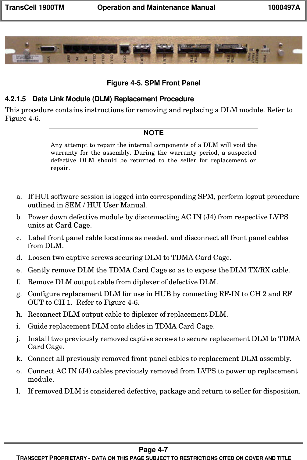 TransCell 1900TM Operation and Maintenance Manual 1000497APage 4-7TRANSCEPT PROPRIETARY - DATA ON THIS PAGE SUBJECT TO RESTRICTIONS CITED ON COVER AND TITLEFigure 4-5. SPM Front Panel4.2.1.5 Data Link Module (DLM) Replacement ProcedureThis procedure contains instructions for removing and replacing a DLM module. Refer toFigure 4-6.NOTEAny attempt to repair the internal components of a DLM will void thewarranty for the assembly. During the warranty period, a suspecteddefective DLM should be returned to the seller for replacement orrepair.a. If HUI software session is logged into corresponding SPM, perform logout procedureoutlined in SEM / HUI User Manual.b. Power down defective module by disconnecting AC IN (J4) from respective LVPSunits at Card Cage.c. Label front panel cable locations as needed, and disconnect all front panel cablesfrom DLM.d. Loosen two captive screws securing DLM to TDMA Card Cage.e. Gently remove DLM the TDMA Card Cage so as to expose the DLM TX/RX cable.f. Remove DLM output cable from diplexer of defective DLM.g. Configure replacement DLM for use in HUB by connecting RF-IN to CH 2 and RFOUT to CH 1. Refer to Figure 4-6.h. Reconnect DLM output cable to diplexer of replacement DLM.i. Guide replacement DLM onto slides in TDMA Card Cage.j. Install two previously removed captive screws to secure replacement DLM to TDMACard Cage.k. Connect all previously removed front panel cables to replacement DLM assembly.o. Connect AC IN (J4) cables previously removed from LVPS to power up replacementmodule.l. If removed DLM is considered defective, package and return to seller for disposition.