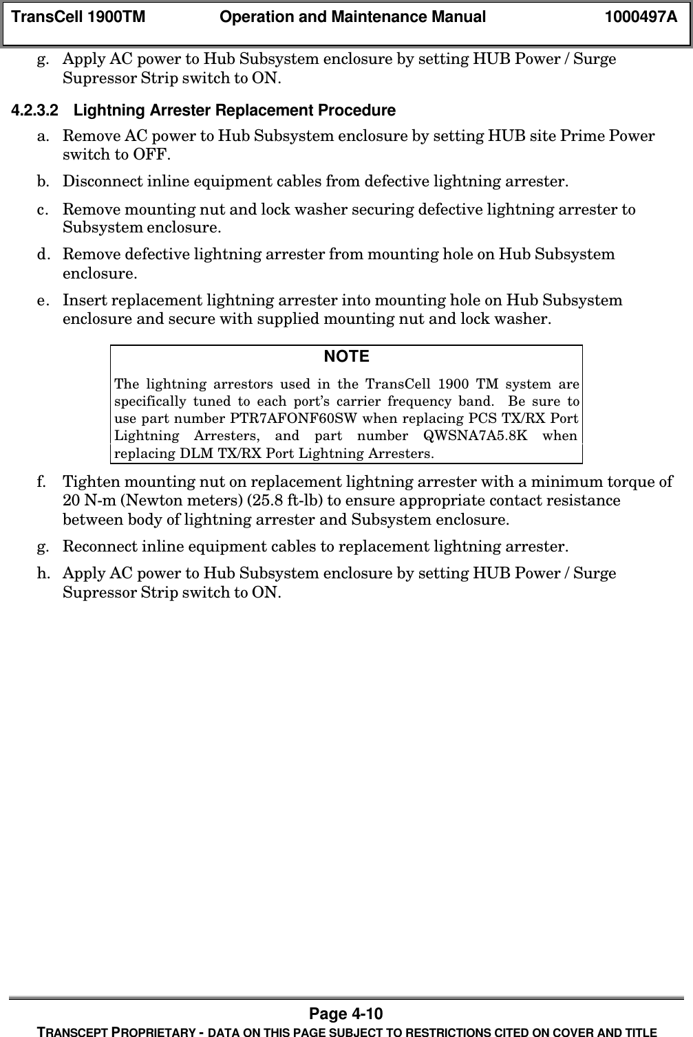 TransCell 1900TM Operation and Maintenance Manual 1000497APage 4-10TRANSCEPT PROPRIETARY - DATA ON THIS PAGE SUBJECT TO RESTRICTIONS CITED ON COVER AND TITLEg. Apply AC power to Hub Subsystem enclosure by setting HUB Power / SurgeSupressor Strip switch to ON.4.2.3.2 Lightning Arrester Replacement Procedurea. Remove AC power to Hub Subsystem enclosure by setting HUB site Prime Powerswitch to OFF.b. Disconnect inline equipment cables from defective lightning arrester.c. Remove mounting nut and lock washer securing defective lightning arrester toSubsystem enclosure.d. Remove defective lightning arrester from mounting hole on Hub Subsystemenclosure.e. Insert replacement lightning arrester into mounting hole on Hub Subsystemenclosure and secure with supplied mounting nut and lock washer.NOTEThe lightning arrestors used in the TransCell 1900 TM system arespecifically tuned to each port’s carrier frequency band. Be sure touse part number PTR7AFONF60SW when replacing PCS TX/RX PortLightning Arresters, and part number QWSNA7A5.8K whenreplacing DLM TX/RX Port Lightning Arresters.f. Tighten mounting nut on replacement lightning arrester with a minimum torque of20 N-m (Newton meters) (25.8 ft-lb) to ensure appropriate contact resistancebetween body of lightning arrester and Subsystem enclosure.g. Reconnect inline equipment cables to replacement lightning arrester.h. Apply AC power to Hub Subsystem enclosure by setting HUB Power / SurgeSupressor Strip switch to ON.