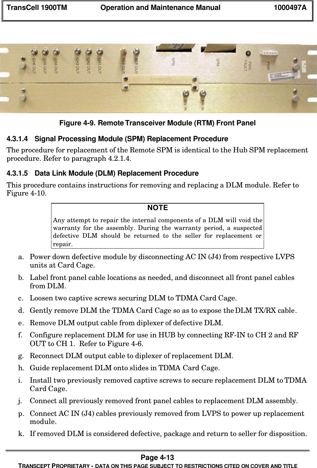 TransCell 1900TM Operation and Maintenance Manual 1000497APage 4-13TRANSCEPT PROPRIETARY - DATA ON THIS PAGE SUBJECT TO RESTRICTIONS CITED ON COVER AND TITLEFigure 4-9. Remote Transceiver Module (RTM) Front Panel4.3.1.4 Signal Processing Module (SPM) Replacement ProcedureThe procedure for replacement of the Remote SPM is identical to the Hub SPM replacementprocedure. Refer to paragraph 4.2.1.4.4.3.1.5 Data Link Module (DLM) Replacement ProcedureThis procedure contains instructions for removing and replacing a DLM module. Refer toFigure 4-10.NOTEAny attempt to repair the internal components of a DLM will void thewarranty for the assembly. During the warranty period, a suspecteddefective DLM should be returned to the seller for replacement orrepair.a. Power down defective module by disconnecting AC IN (J4) from respective LVPSunits at Card Cage.b. Label front panel cable locations as needed, and disconnect all front panel cablesfrom DLM.c. Loosen two captive screws securing DLM to TDMA Card Cage.d. Gently remove DLM the TDMA Card Cage so as to expose the DLM TX/RX cable.e. Remove DLM output cable from diplexer of defective DLM.f. Configure replacement DLM for use in HUB by connecting RF-IN to CH 2 and RFOUT to CH 1. Refer to Figure 4-6.g. Reconnect DLM output cable to diplexer of replacement DLM.h. Guide replacement DLM onto slides in TDMA Card Cage.i. Install two previously removed captive screws to secure replacement DLM to TDMACard Cage.j. Connect all previously removed front panel cables to replacement DLM assembly.p. Connect AC IN (J4) cables previously removed from LVPS to power up replacementmodule.k. If removed DLM is considered defective, package and return to seller for disposition.