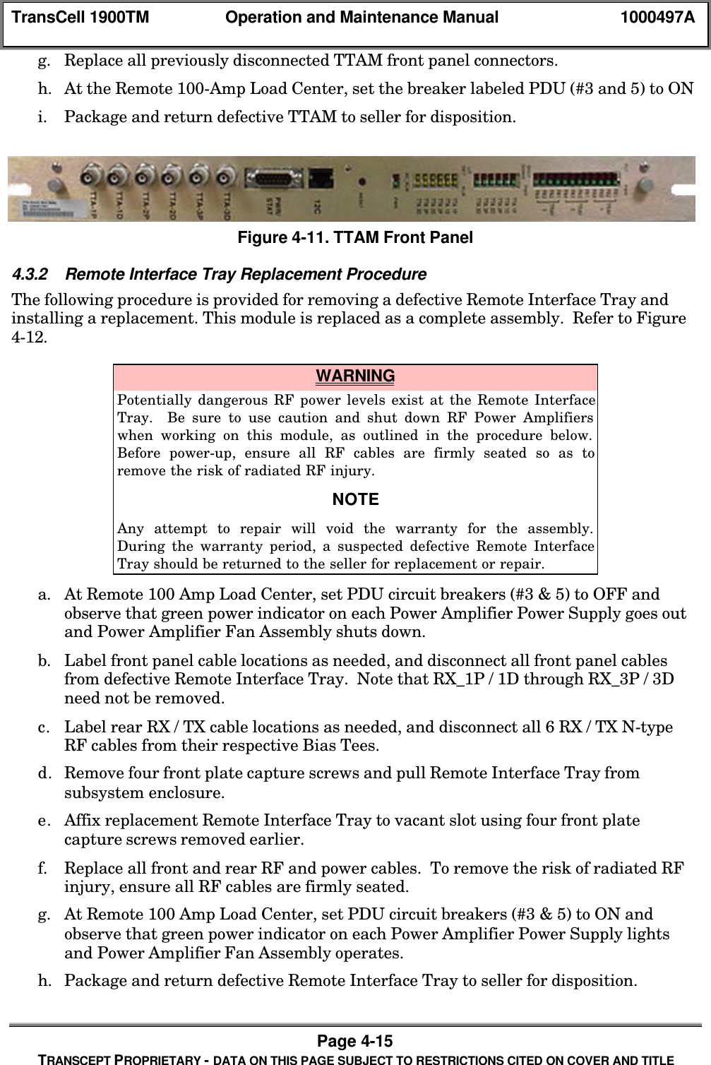 TransCell 1900TM Operation and Maintenance Manual 1000497APage 4-15TRANSCEPT PROPRIETARY - DATA ON THIS PAGE SUBJECT TO RESTRICTIONS CITED ON COVER AND TITLEg. Replace all previously disconnected TTAM front panel connectors.h. At the Remote 100-Amp Load Center, set the breaker labeled PDU (#3 and 5) to ONi. Package and return defective TTAM to seller for disposition.Figure 4-11. TTAM Front Panel4.3.2 Remote Interface Tray Replacement ProcedureThe following procedure is provided for removing a defective Remote Interface Tray andinstalling a replacement. This module is replaced as a complete assembly. Refer to Figure4-12. WARNINGPotentially dangerous RF power levels exist at the Remote InterfaceTray. Be sure to use caution and shut down RF Power Amplifierswhen working on this module, as outlined in the procedure below.Before power-up, ensure all RF cables are firmly seated so as toremove the risk of radiated RF injury.NOTEAny attempt to repair will void the warranty for the assembly.During the warranty period, a suspected defective Remote InterfaceTray should be returned to the seller for replacement or repair.a. At Remote 100 Amp Load Center, set PDU circuit breakers (#3 & 5) to OFF andobserve that green power indicator on each Power Amplifier Power Supply goes outand Power Amplifier Fan Assembly shuts down.b. Label front panel cable locations as needed, and disconnect all front panel cablesfrom defective Remote Interface Tray. Note that RX_1P / 1D through RX_3P / 3Dneed not be removed.c. Label rear RX / TX cable locations as needed, and disconnect all 6 RX / TX N-typeRF cables from their respective Bias Tees.d. Remove four front plate capture screws and pull Remote Interface Tray fromsubsystem enclosure.e. Affix replacement Remote Interface Tray to vacant slot using four front platecapture screws removed earlier.f. Replace all front and rear RF and power cables. To remove the risk of radiated RFinjury, ensure all RF cables are firmly seated.g. At Remote 100 Amp Load Center, set PDU circuit breakers (#3 & 5) to ON andobserve that green power indicator on each Power Amplifier Power Supply lightsand Power Amplifier Fan Assembly operates.h. Package and return defective Remote Interface Tray to seller for disposition.