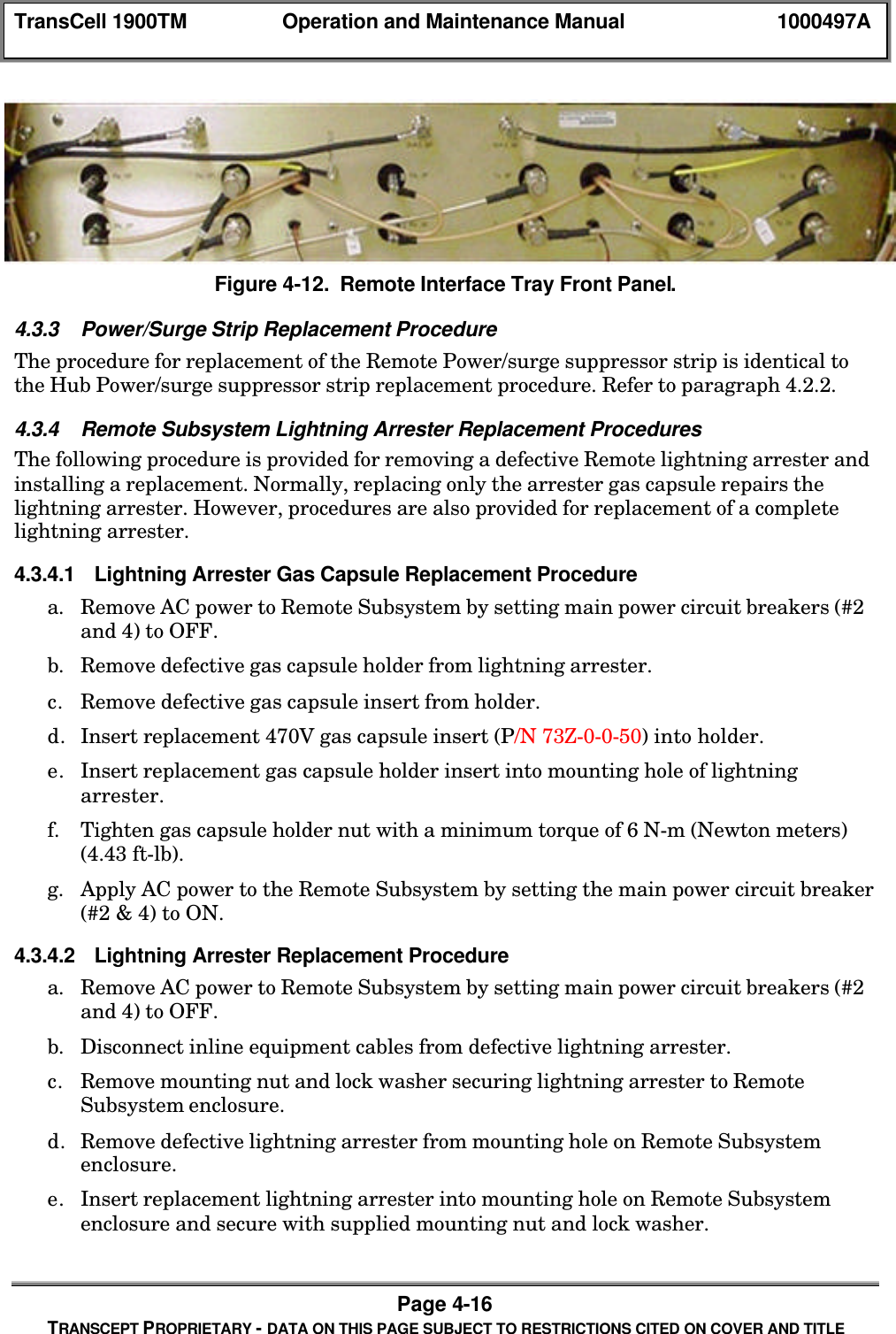 TransCell 1900TM Operation and Maintenance Manual 1000497APage 4-16TRANSCEPT PROPRIETARY - DATA ON THIS PAGE SUBJECT TO RESTRICTIONS CITED ON COVER AND TITLEFigure 4-12. Remote Interface Tray Front Panel.4.3.3 Power/Surge Strip Replacement ProcedureThe procedure for replacement of the Remote Power/surge suppressor strip is identical tothe Hub Power/surge suppressor strip replacement procedure. Refer to paragraph 4.2.2.4.3.4 Remote Subsystem Lightning Arrester Replacement ProceduresThe following procedure is provided for removing a defective Remote lightning arrester andinstalling a replacement. Normally, replacing only the arrester gas capsule repairs thelightning arrester. However, procedures are also provided for replacement of a completelightning arrester.4.3.4.1 Lightning Arrester Gas Capsule Replacement Procedurea. Remove AC power to Remote Subsystem by setting main power circuit breakers (#2and 4) to OFF.b. Remove defective gas capsule holder from lightning arrester.c. Remove defective gas capsule insert from holder.d. Insert replacement 470V gas capsule insert (P/N 73Z-0-0-50) into holder.e. Insert replacement gas capsule holder insert into mounting hole of lightningarrester.f. Tighten gas capsule holder nut with a minimum torque of 6 N-m (Newton meters)(4.43 ft-lb).g. Apply AC power to the Remote Subsystem by setting the main power circuit breaker(#2 & 4) to ON.4.3.4.2 Lightning Arrester Replacement Procedurea. Remove AC power to Remote Subsystem by setting main power circuit breakers (#2and 4) to OFF.b. Disconnect inline equipment cables from defective lightning arrester.c. Remove mounting nut and lock washer securing lightning arrester to RemoteSubsystem enclosure.d. Remove defective lightning arrester from mounting hole on Remote Subsystemenclosure.e. Insert replacement lightning arrester into mounting hole on Remote Subsystemenclosure and secure with supplied mounting nut and lock washer.