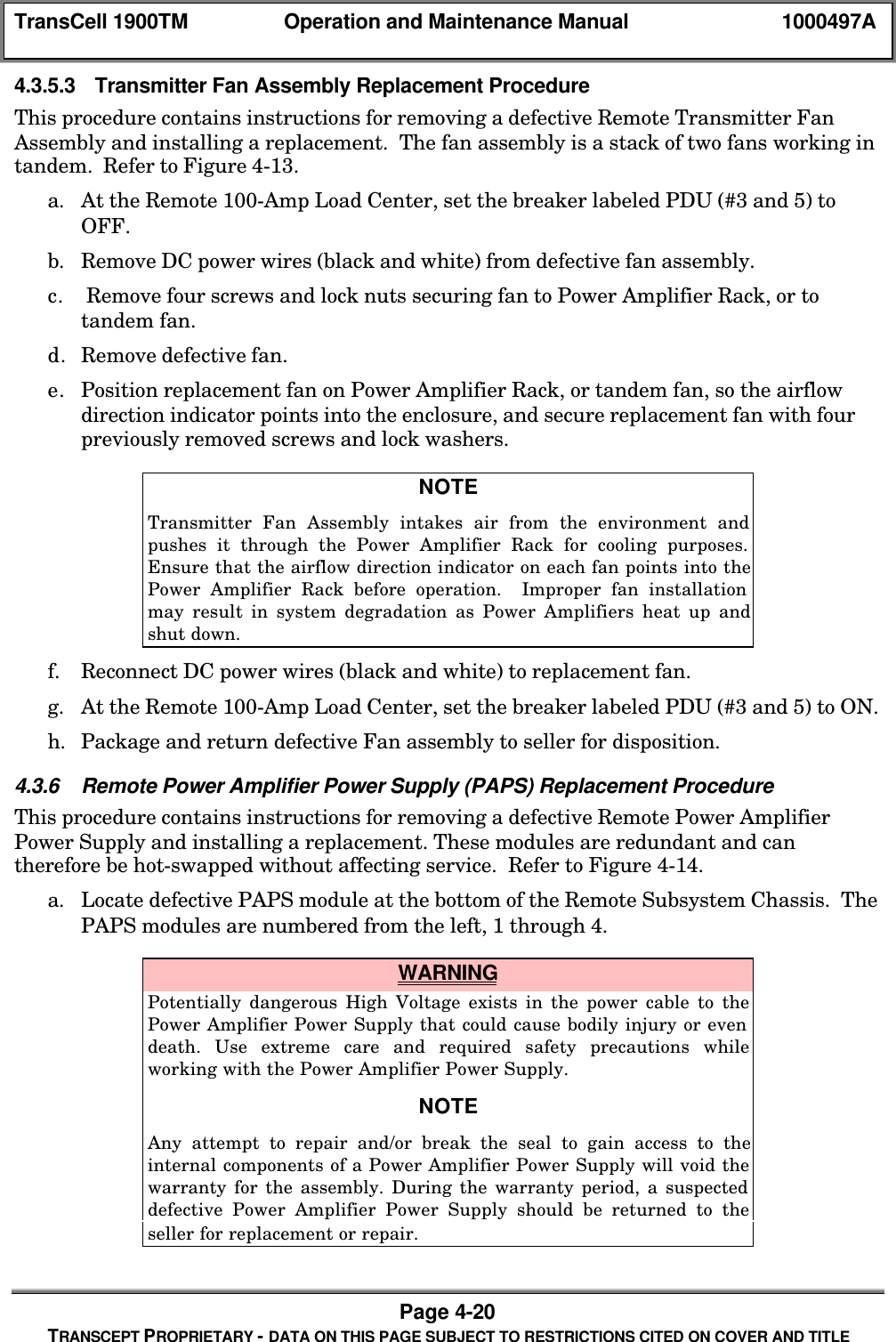 TransCell 1900TM Operation and Maintenance Manual 1000497APage 4-20TRANSCEPT PROPRIETARY - DATA ON THIS PAGE SUBJECT TO RESTRICTIONS CITED ON COVER AND TITLE4.3.5.3 Transmitter Fan Assembly Replacement ProcedureThis procedure contains instructions for removing a defective Remote Transmitter FanAssembly and installing a replacement. The fan assembly is a stack of two fans working intandem. Refer to Figure 4-13.a. At the Remote 100-Amp Load Center, set the breaker labeled PDU (#3 and 5) toOFF.b. Remove DC power wires (black and white) from defective fan assembly.c. Remove four screws and lock nuts securing fan to Power Amplifier Rack, or totandem fan.d. Remove defective fan.e. Position replacement fan on Power Amplifier Rack, or tandem fan, so the airflowdirection indicator points into the enclosure, and secure replacement fan with fourpreviously removed screws and lock washers.NOTETransmitter Fan Assembly intakes air from the environment andpushes it through the Power Amplifier Rack for cooling purposes.Ensure that the airflow direction indicator on each fan points into thePower Amplifier Rack before operation. Improper fan installationmay result in system degradation as Power Amplifiers heat up andshut down.f. Reconnect DC power wires (black and white) to replacement fan.g. At the Remote 100-Amp Load Center, set the breaker labeled PDU (#3 and 5) to ON.h. Package and return defective Fan assembly to seller for disposition.4.3.6 Remote Power Amplifier Power Supply (PAPS) Replacement ProcedureThis procedure contains instructions for removing a defective Remote Power AmplifierPower Supply and installing a replacement. These modules are redundant and cantherefore be hot-swapped without affecting service. Refer to Figure 4-14.a. Locate defective PAPS module at the bottom of the Remote Subsystem Chassis. ThePAPS modules are numbered from the left, 1 through 4. WARNINGPotentially dangerous High Voltage exists in the power cable to thePower Amplifier Power Supply that could cause bodily injury or evendeath. Use extreme care and required safety precautions whileworking with the Power Amplifier Power Supply.NOTEAny attempt to repair and/or break the seal to gain access to theinternal components of a Power Amplifier Power Supply will void thewarranty for the assembly. During the warranty period, a suspecteddefective Power Amplifier Power Supply should be returned to theseller for replacement or repair.