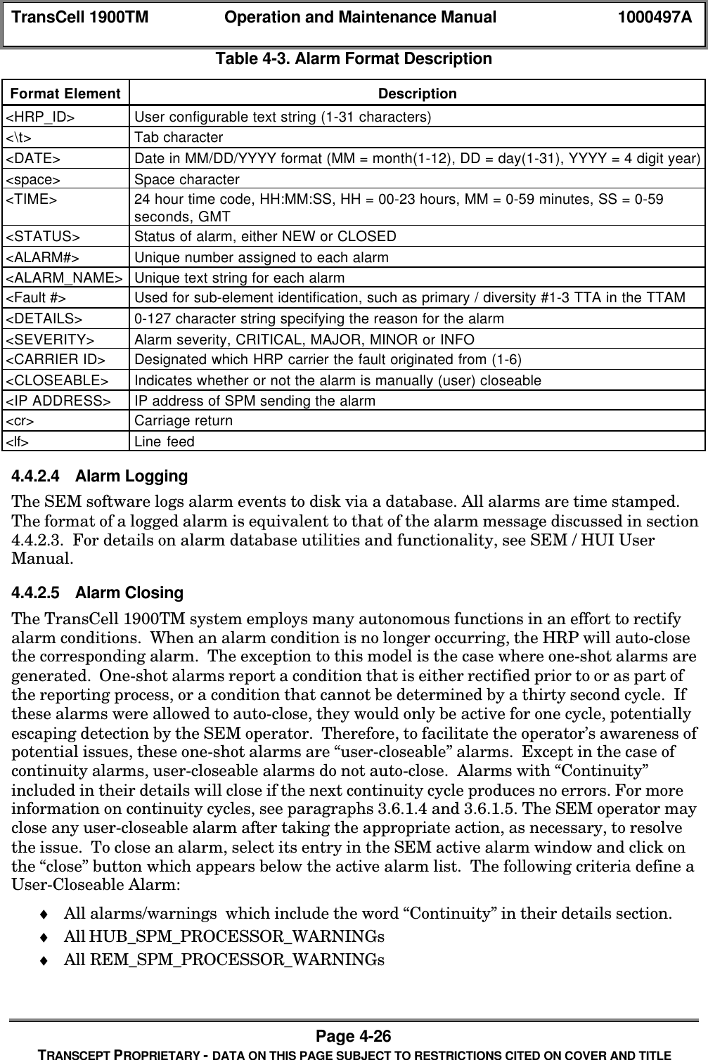 TransCell 1900TM Operation and Maintenance Manual 1000497APage 4-26TRANSCEPT PROPRIETARY - DATA ON THIS PAGE SUBJECT TO RESTRICTIONS CITED ON COVER AND TITLETable 4-3. Alarm Format DescriptionFormat Element Description<HRP_ID> User configurable text string (1-31 characters)<\t> Tab character<DATE> Date in MM/DD/YYYY format (MM = month(1-12), DD = day(1-31), YYYY = 4 digit year)<space> Space character<TIME> 24 hour time code, HH:MM:SS, HH = 00-23 hours, MM = 0-59 minutes, SS = 0-59seconds, GMT<STATUS> Status of alarm, either NEW or CLOSED<ALARM#> Unique number assigned to each alarm<ALARM_NAME> Unique text string for each alarm<Fault #> Used for sub-element identification, such as primary / diversity #1-3 TTA in the TTAM<DETAILS> 0-127 character string specifying the reason for the alarm<SEVERITY> Alarm severity, CRITICAL, MAJOR, MINOR or INFO<CARRIER ID> Designated which HRP carrier the fault originated from (1-6)<CLOSEABLE> Indicates whether or not the alarm is manually (user) closeable<IP ADDRESS> IP address of SPM sending the alarm<cr> Carriage return<lf> Line feed4.4.2.4 Alarm LoggingThe SEM software logs alarm events to disk via a database. All alarms are time stamped.The format of a logged alarm is equivalent to that of the alarm message discussed in section4.4.2.3. For details on alarm database utilities and functionality, see SEM / HUI UserManual.4.4.2.5 Alarm ClosingThe TransCell 1900TM system employs many autonomous functions in an effort to rectifyalarm conditions. When an alarm condition is no longer occurring, the HRP will auto-closethe corresponding alarm. The exception to this model is the case where one-shot alarms aregenerated. One-shot alarms report a condition that is either rectified prior to or as part ofthe reporting process, or a condition that cannot be determined by a thirty second cycle. Ifthese alarms were allowed to auto-close, they would only be active for one cycle, potentiallyescaping detection by the SEM operator. Therefore, to facilitate the operator’s awareness ofpotential issues, these one-shot alarms are “user-closeable” alarms. Except in the case ofcontinuity alarms, user-closeable alarms do not auto-close. Alarms with “Continuity”included in their details will close if the next continuity cycle produces no errors. For moreinformation on continuity cycles, see paragraphs 3.6.1.4 and 3.6.1.5. The SEM operator mayclose any user-closeable alarm after taking the appropriate action, as necessary, to resolvethe issue. To close an alarm, select its entry in the SEM active alarm window and click onthe “close” button which appears below the active alarm list. The following criteria define aUser-Closeable Alarm:♦ All alarms/warnings which include the word “Continuity” in their details section.♦ All HUB_SPM_PROCESSOR_WARNINGs♦ All REM_SPM_PROCESSOR_WARNINGs