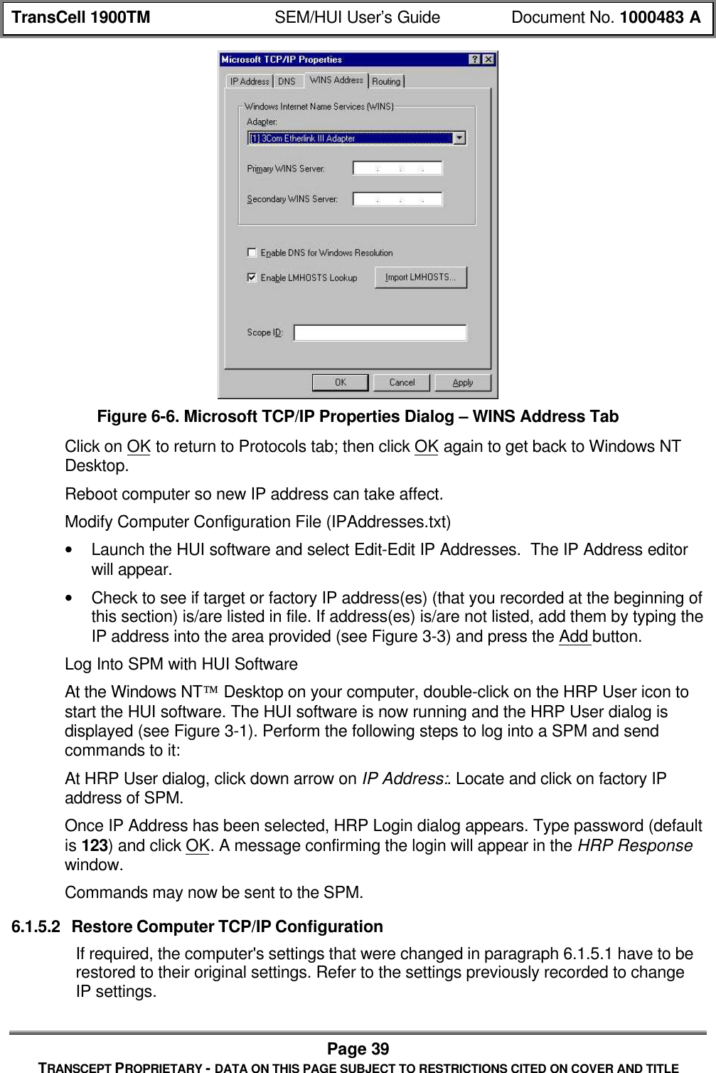 TransCell 1900TM SEM/HUI User’s Guide Document No. 1000483 APage 39TRANSCEPT PROPRIETARY - DATA ON THIS PAGE SUBJECT TO RESTRICTIONS CITED ON COVER AND TITLEFigure 6-6. Microsoft TCP/IP Properties Dialog – WINS Address TabClick on OK to return to Protocols tab; then click OK again to get back to Windows NTDesktop.Reboot computer so new IP address can take affect.Modify Computer Configuration File (IPAddresses.txt)• Launch the HUI software and select Edit-Edit IP Addresses. The IP Address editorwill appear.• Check to see if target or factory IP address(es) (that you recorded at the beginning ofthis section) is/are listed in file. If address(es) is/are not listed, add them by typing theIP address into the area provided (see Figure 3-3) and press the Add button.Log Into SPM with HUI SoftwareAt the Windows NT Desktop on your computer, double-click on the HRP User icon tostart the HUI software. The HUI software is now running and the HRP User dialog isdisplayed (see Figure 3-1). Perform the following steps to log into a SPM and sendcommands to it:At HRP User dialog, click down arrow on IP Address:. Locate and click on factory IPaddress of SPM.Once IP Address has been selected, HRP Login dialog appears. Type password (defaultis 123) and click OK. A message confirming the login will appear in the HRP Responsewindow.Commands may now be sent to the SPM.6.1.5.2 Restore Computer TCP/IP ConfigurationIf required, the computer's settings that were changed in paragraph 6.1.5.1 have to berestored to their original settings. Refer to the settings previously recorded to changeIP settings.