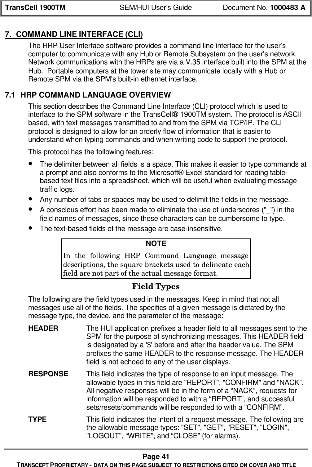 TransCell 1900TM SEM/HUI User’s Guide Document No. 1000483 APage 41TRANSCEPT PROPRIETARY - DATA ON THIS PAGE SUBJECT TO RESTRICTIONS CITED ON COVER AND TITLE7. COMMAND LINE INTERFACE (CLI)The HRP User Interface software provides a command line interface for the user’scomputer to communicate with any Hub or Remote Subsystem on the user’s network.Network communications with the HRPs are via a V.35 interface built into the SPM at theHub. Portable computers at the tower site may communicate locally with a Hub orRemote SPM via the SPM’s built-in ethernet interface.7.1 HRP COMMAND LANGUAGE OVERVIEWThis section describes the Command Line Interface (CLI) protocol which is used tointerface to the SPM software in the TransCell® 1900TM system. The protocol is ASCIIbased, with text messages transmitted to and from the SPM via TCP/IP. The CLIprotocol is designed to allow for an orderly flow of information that is easier tounderstand when typing commands and when writing code to support the protocol.This protocol has the following features:• The delimiter between all fields is a space. This makes it easier to type commands ata prompt and also conforms to the Microsoft® Excel standard for reading table-based text files into a spreadsheet, which will be useful when evaluating messagetraffic logs.• Any number of tabs or spaces may be used to delimit the fields in the message.• A conscious effort has been made to eliminate the use of underscores ("_") in thefield names of messages, since these characters can be cumbersome to type.• The text-based fields of the message are case-insensitive.NOTEIn the following HRP Command Language messagedescriptions, the square brackets used to delineate eachfield are not part of the actual message format.Field TypesThe following are the field types used in the messages. Keep in mind that not allmessages use all of the fields. The specifics of a given message is dictated by themessage type, the device, and the parameter of the message:HEADER The HUI application prefixes a header field to all messages sent to theSPM for the purpose of synchronizing messages. This HEADER fieldis designated by a '$' before and after the header value. The SPMprefixes the same HEADER to the response message. The HEADERfield is not echoed to any of the user displays.RESPONSE This field indicates the type of response to an input message. Theallowable types in this field are "REPORT", "CONFIRM" and "NACK".All negative responses will be in the form of a “NACK”, requests forinformation will be responded to with a “REPORT”, and successfulsets/resets/commands will be responded to with a “CONFIRM”.TYPE This field indicates the intent of a request message. The following arethe allowable message types: "SET", "GET", "RESET", "LOGIN","LOGOUT", “WRITE”, and “CLOSE” (for alarms).