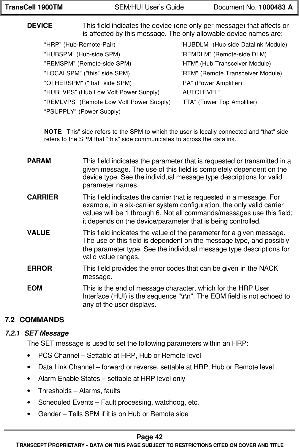 TransCell 1900TM SEM/HUI User’s Guide Document No. 1000483 APage 42TRANSCEPT PROPRIETARY - DATA ON THIS PAGE SUBJECT TO RESTRICTIONS CITED ON COVER AND TITLEDEVICE This field indicates the device (one only per message) that affects oris affected by this message. The only allowable device names are:“HRP" (Hub-Remote-Pair) "HUBDLM" (Hub-side Datalink Module)“HUBSPM" (Hub-side SPM) "REMDLM" (Remote-side DLM)"REMSPM" (Remote-side SPM) "HTM" (Hub Transceiver Module)"LOCALSPM" ("this" side SPM) "RTM" (Remote Transceiver Module)"OTHERSPM" ("that" side SPM)“HUBLVPS” (Hub Low Volt Power Supply)“REMLVPS” (Remote Low Volt Power Supply)“PSUPPLY” (Power Supply)“PA” (Power Amplifier)“AUTOLEVEL”“TTA” (Tower Top Amplifier)NOTE: “This” side refers to the SPM to which the user is locally connected and “that” siderefers to the SPM that “this” side communicates to across the datalink.PARAM This field indicates the parameter that is requested or transmitted in agiven message. The use of this field is completely dependent on thedevice type. See the individual message type descriptions for validparameter names.CARRIER This field indicates the carrier that is requested in a message. Forexample, in a six-carrier system configuration, the only valid carriervalues will be 1 through 6. Not all commands/messages use this field;it depends on the device/parameter that is being controlled.VALUE This field indicates the value of the parameter for a given message.The use of this field is dependent on the message type, and possiblythe parameter type. See the individual message type descriptions forvalid value ranges.ERROR This field provides the error codes that can be given in the NACKmessage.EOM This is the end of message character, which for the HRP UserInterface (HUI) is the sequence "\r\n". The EOM field is not echoed toany of the user displays.7.2 COMMANDS7.2.1 SET MessageThe SET message is used to set the following parameters within an HRP:• PCS Channel – Settable at HRP, Hub or Remote level• Data Link Channel – forward or reverse, settable at HRP, Hub or Remote level• Alarm Enable States – settable at HRP level only• Thresholds – Alarms, faults• Scheduled Events – Fault processing, watchdog, etc.• Gender – Tells SPM if it is on Hub or Remote side