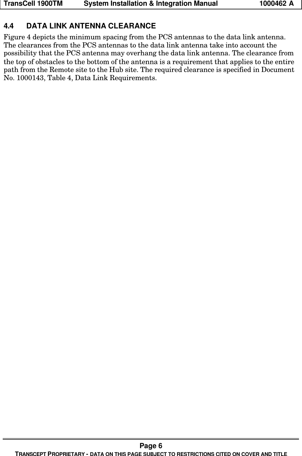 TransCell 1900TM System Installation & Integration Manual 1000462 APage 6TRANSCEPT PROPRIETARY - DATA ON THIS PAGE SUBJECT TO RESTRICTIONS CITED ON COVER AND TITLE4.4 DATA LINK ANTENNA CLEARANCEFigure 4 depicts the minimum spacing from the PCS antennas to the data link antenna.The clearances from the PCS antennas to the data link antenna take into account thepossibility that the PCS antenna may overhang the data link antenna. The clearance fromthe top of obstacles to the bottom of the antenna is a requirement that applies to the entirepath from the Remote site to the Hub site. The required clearance is specified in DocumentNo. 1000143, Table 4, Data Link Requirements.