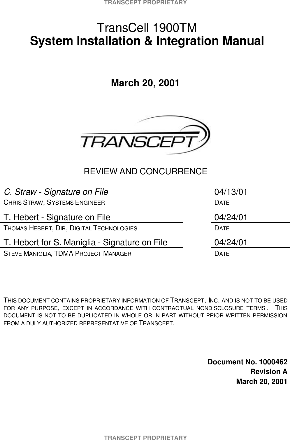 TRANSCEPT PROPRIETARYTRANSCEPT PROPRIETARY TransCell 1900TM System Installation & Integration ManualMarch 20, 2001REVIEW AND CONCURRENCEC. Straw - Signature on File 04/13/01CHRIS STRAW, SYSTEMS ENGINEER DATET. Hebert - Signature on File 04/24/01THOMAS HEBERT, DIR, DIGITAL TECHNOLOGIES DATET. Hebert for S. Maniglia - Signature on File 04/24/01STEVE MANIGLIA, TDMA PROJECT MANAGER DATETHIS DOCUMENT CONTAINS PROPRIETARY INFORMATION OF TRANSCEPT, INC. AND IS NOT TO BE USEDFOR ANY PURPOSE, EXCEPT IN ACCORDANCE WITH CONTRACTUAL NONDISCLOSURE TERMS . THISDOCUMENT IS NOT TO BE DUPLICATED IN WHOLE OR IN PART WITHOUT PRIOR WRITTEN PERMISSIONFROM A DULY AUTHORIZED REPRESENTATIVE OF TRANSCEPT.Document No. 1000462Revision AMarch 20, 2001