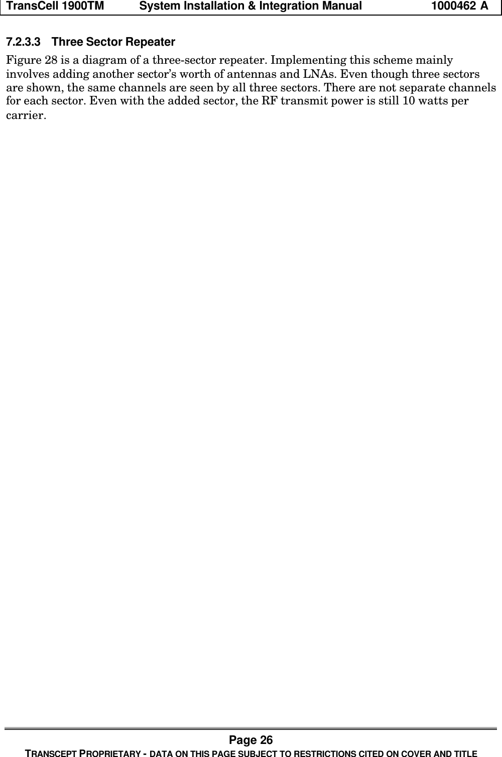 TransCell 1900TM System Installation & Integration Manual 1000462 APage 26TRANSCEPT PROPRIETARY - DATA ON THIS PAGE SUBJECT TO RESTRICTIONS CITED ON COVER AND TITLE7.2.3.3 Three Sector RepeaterFigure 28 is a diagram of a three-sector repeater. Implementing this scheme mainlyinvolves adding another sector’s worth of antennas and LNAs. Even though three sectorsare shown, the same channels are seen by all three sectors. There are not separate channelsfor each sector. Even with the added sector, the RF transmit power is still 10 watts percarrier.