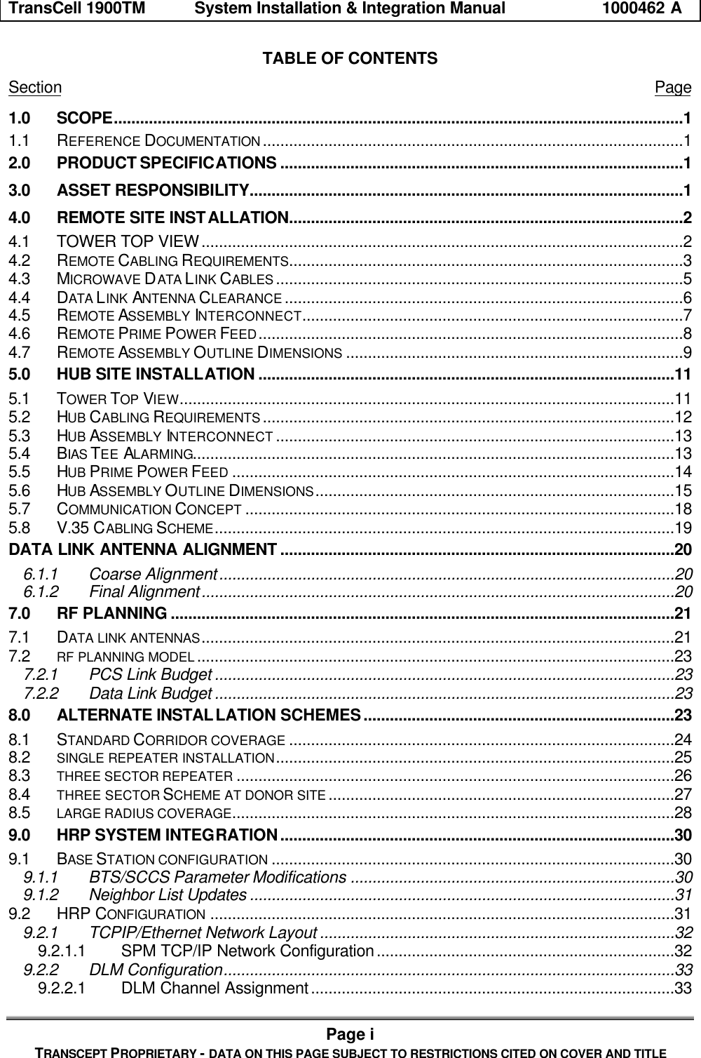 TransCell 1900TM System Installation & Integration Manual 1000462 APage iTRANSCEPT PROPRIETARY - DATA ON THIS PAGE SUBJECT TO RESTRICTIONS CITED ON COVER AND TITLETABLE OF CONTENTSSection Page1.0 SCOPE..................................................................................................................................11.1 REFERENCE DOCUMENTATION ................................................................................................12.0 PRODUCT SPECIFICATIONS ............................................................................................13.0 ASSET RESPONSIBILITY...................................................................................................14.0 REMOTE SITE INSTALLATION..........................................................................................24.1 TOWER TOP VIEW..............................................................................................................24.2 REMOTE CABLING REQUIREMENTS..........................................................................................34.3 MICROWAVE DATA LINK CABLES .............................................................................................54.4 DATA LINK ANTENNA CLEARANCE ...........................................................................................64.5 REMOTE ASSEMBLY INTERCONNECT.......................................................................................74.6 REMOTE PRIME POWER FEED.................................................................................................84.7 REMOTE ASSEMBLY OUTLINE DIMENSIONS .............................................................................95.0 HUB SITE INSTALLATION ...............................................................................................115.1 TOWER TOP VIEW.................................................................................................................115.2 HUB CABLING REQUIREMENTS ..............................................................................................125.3 HUB ASSEMBLY INTERCONNECT ...........................................................................................135.4 BIAS TEE ALARMING..............................................................................................................135.5 HUB PRIME POWER FEED .....................................................................................................145.6 HUB ASSEMBLY OUTLINE DIMENSIONS..................................................................................155.7 COMMUNICATION CONCEPT ..................................................................................................185.8 V.35 CABLING SCHEME.........................................................................................................19DATA LINK ANTENNA ALIGNMENT ..........................................................................................206.1.1 Coarse Alignment........................................................................................................206.1.2 Final Alignment............................................................................................................207.0 RF PLANNING ...................................................................................................................217.1 DATA LINK ANTENNAS............................................................................................................217.2 RF PLANNING MODEL .............................................................................................................237.2.1 PCS Link Budget .........................................................................................................237.2.2 Data Link Budget .........................................................................................................238.0 ALTERNATE INSTALLATION SCHEMES.......................................................................238.1 STANDARD CORRIDOR COVERAGE ........................................................................................248.2 SINGLE REPEATER INSTALLATION...........................................................................................258.3 THREE SECTOR REPEATER ....................................................................................................268.4 THREE SECTOR SCHEME AT DONOR SITE ...............................................................................278.5 LARGE RADIUS COVERAGE.....................................................................................................289.0 HRP SYSTEM INTEGRATION..........................................................................................309.1 BASE STATION CONFIGURATION ............................................................................................309.1.1 BTS/SCCS Parameter Modifications ..........................................................................309.1.2 Neighbor List Updates .................................................................................................319.2 HRP CONFIGURATION ..........................................................................................................319.2.1 TCPIP/Ethernet Network Layout .................................................................................329.2.1.1 SPM TCP/IP Network Configuration....................................................................329.2.2 DLM Configuration.......................................................................................................339.2.2.1 DLM Channel Assignment...................................................................................33