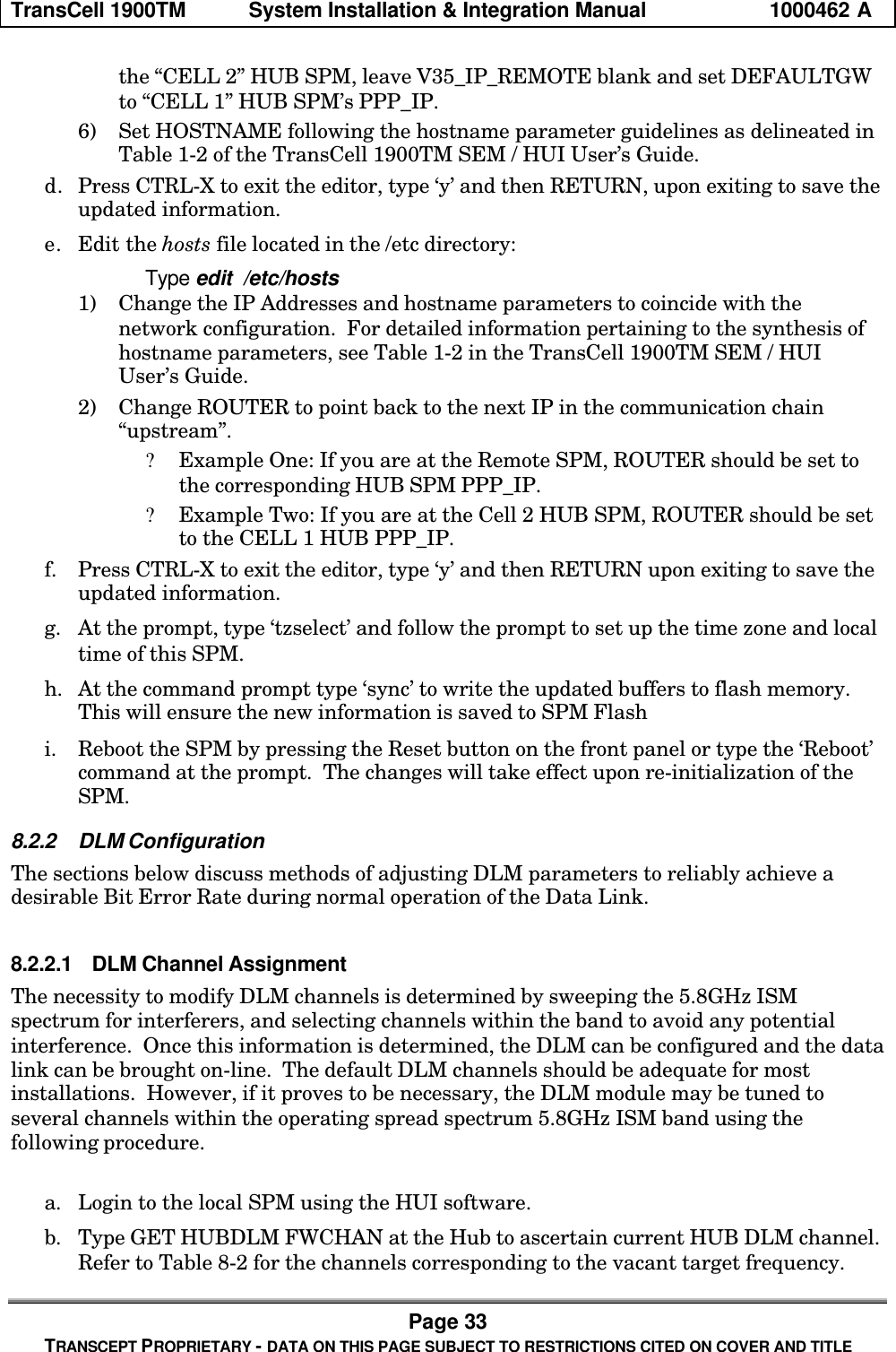 TransCell 1900TM System Installation & Integration Manual 1000462 APage 33TRANSCEPT PROPRIETARY - DATA ON THIS PAGE SUBJECT TO RESTRICTIONS CITED ON COVER AND TITLEthe “CELL 2” HUB SPM, leave V35_IP_REMOTE blank and set DEFAULTGWto “CELL 1” HUB SPM’s PPP_IP.6) Set HOSTNAME following the hostname parameter guidelines as delineated inTable 1-2 of the TransCell 1900TM SEM / HUI User’s Guide.d. Press CTRL-X to exit the editor, type ‘y’ and then RETURN, upon exiting to save theupdated information.e. Edit the hosts file located in the /etc directory:Type edit /etc/hosts1) Change the IP Addresses and hostname parameters to coincide with thenetwork configuration. For detailed information pertaining to the synthesis ofhostname parameters, see Table 1-2 in the TransCell 1900TM SEM / HUIUser’s Guide.2) Change ROUTER to point back to the next IP in the communication chain“upstream”.? Example One: If you are at the Remote SPM, ROUTER should be set tothe corresponding HUB SPM PPP_IP.? Example Two: If you are at the Cell 2 HUB SPM, ROUTER should be setto the CELL 1 HUB PPP_IP.f. Press CTRL-X to exit the editor, type ‘y’ and then RETURN upon exiting to save theupdated information.g. At the prompt, type ‘tzselect’ and follow the prompt to set up the time zone and localtime of this SPM.h. At the command prompt type ‘sync’ to write the updated buffers to flash memory.This will ensure the new information is saved to SPM Flashi. Reboot the SPM by pressing the Reset button on the front panel or type the ‘Reboot’command at the prompt. The changes will take effect upon re-initialization of theSPM.8.2.2 DLM ConfigurationThe sections below discuss methods of adjusting DLM parameters to reliably achieve adesirable Bit Error Rate during normal operation of the Data Link.8.2.2.1 DLM Channel AssignmentThe necessity to modify DLM channels is determined by sweeping the 5.8GHz ISMspectrum for interferers, and selecting channels within the band to avoid any potentialinterference. Once this information is determined, the DLM can be configured and the datalink can be brought on-line. The default DLM channels should be adequate for mostinstallations. However, if it proves to be necessary, the DLM module may be tuned toseveral channels within the operating spread spectrum 5.8GHz ISM band using thefollowing procedure.a. Login to the local SPM using the HUI software.b. Type GET HUBDLM FWCHAN at the Hub to ascertain current HUB DLM channel.Refer to Table 8-2 for the channels corresponding to the vacant target frequency.