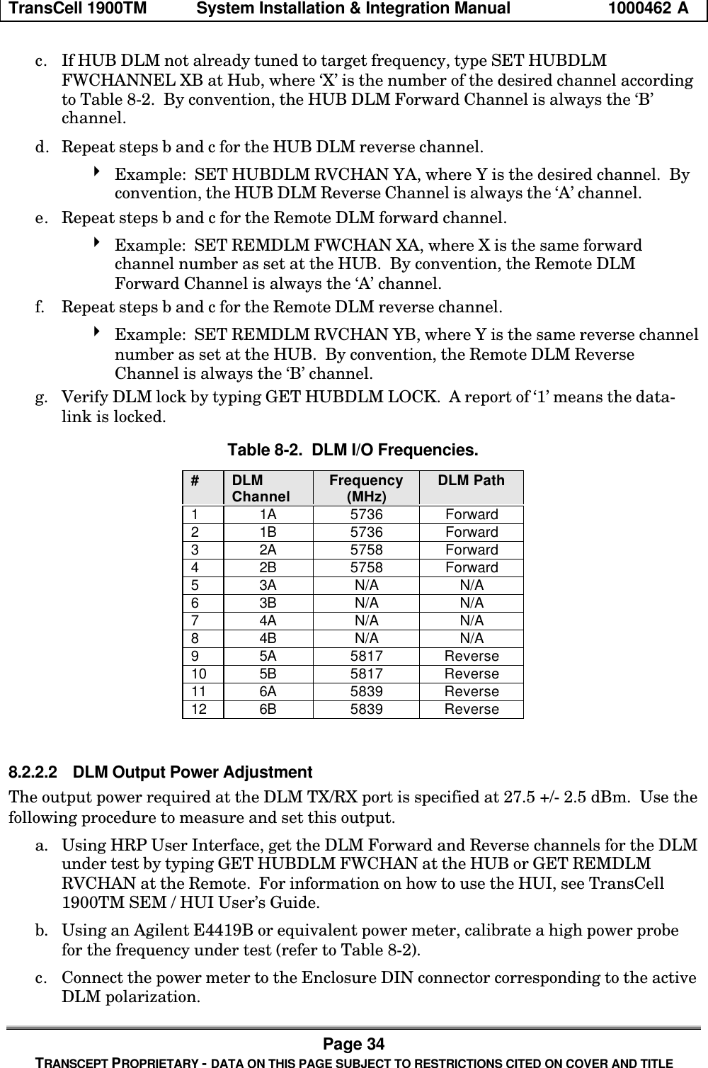 TransCell 1900TM System Installation & Integration Manual 1000462 APage 34TRANSCEPT PROPRIETARY - DATA ON THIS PAGE SUBJECT TO RESTRICTIONS CITED ON COVER AND TITLEc. If HUB DLM not already tuned to target frequency, type SET HUBDLMFWCHANNEL XB at Hub, where ‘X’ is the number of the desired channel accordingto Table 8-2. By convention, the HUB DLM Forward Channel is always the ‘B’channel.d. Repeat steps b and c for the HUB DLM reverse channel.4 Example: SET HUBDLM RVCHAN YA, where Y is the desired channel. Byconvention, the HUB DLM Reverse Channel is always the ‘A’ channel.e. Repeat steps b and c for the Remote DLM forward channel.4 Example: SET REMDLM FWCHAN XA, where X is the same forwardchannel number as set at the HUB. By convention, the Remote DLMForward Channel is always the ‘A’ channel.f. Repeat steps b and c for the Remote DLM reverse channel.4 Example: SET REMDLM RVCHAN YB, where Y is the same reverse channelnumber as set at the HUB. By convention, the Remote DLM ReverseChannel is always the ‘B’ channel.g. Verify DLM lock by typing GET HUBDLM LOCK. A report of ‘1’ means the data-link is locked.Table 8-2. DLM I/O Frequencies.#DLMChannel Frequency(MHz) DLM Path11A 5736 Forward21B 5736 Forward32A 5758 Forward42B 5758 Forward53A N/A N/A63B N/A N/A74A N/A N/A84B N/A N/A95A 5817 Reverse10 5B 5817 Reverse11 6A 5839 Reverse12 6B 5839 Reverse8.2.2.2 DLM Output Power AdjustmentThe output power required at the DLM TX/RX port is specified at 27.5 +/- 2.5 dBm. Use thefollowing procedure to measure and set this output.a. Using HRP User Interface, get the DLM Forward and Reverse channels for the DLMunder test by typing GET HUBDLM FWCHAN at the HUB or GET REMDLMRVCHAN at the Remote. For information on how to use the HUI, see TransCell1900TM SEM / HUI User’s Guide.b. Using an Agilent E4419B or equivalent power meter, calibrate a high power probefor the frequency under test (refer to Table 8-2).c. Connect the power meter to the Enclosure DIN connector corresponding to the activeDLM polarization.