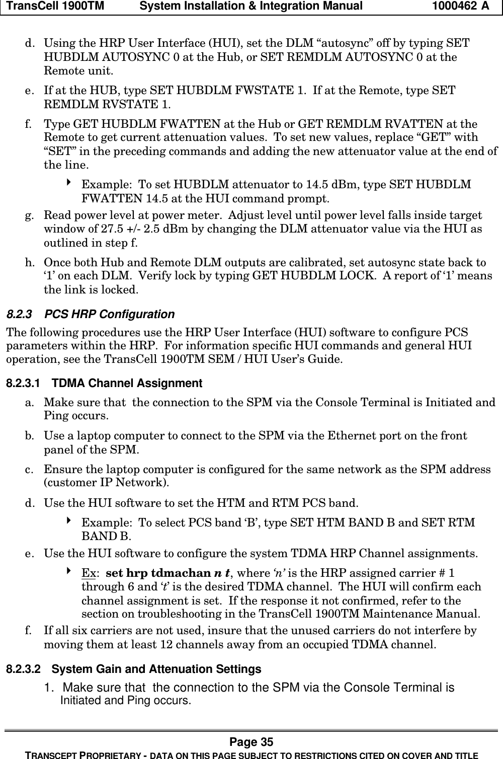 TransCell 1900TM System Installation & Integration Manual 1000462 APage 35TRANSCEPT PROPRIETARY - DATA ON THIS PAGE SUBJECT TO RESTRICTIONS CITED ON COVER AND TITLEd. Using the HRP User Interface (HUI), set the DLM “autosync” off by typing SETHUBDLM AUTOSYNC 0 at the Hub, or SET REMDLM AUTOSYNC 0 at theRemote unit.e. If at the HUB, type SET HUBDLM FWSTATE 1. If at the Remote, type SETREMDLM RVSTATE 1.f. Type GET HUBDLM FWATTEN at the Hub or GET REMDLM RVATTEN at theRemote to get current attenuation values. To set new values, replace “GET” with“SET” in the preceding commands and adding the new attenuator value at the end ofthe line.4 Example: To set HUBDLM attenuator to 14.5 dBm, type SET HUBDLMFWATTEN 14.5 at the HUI command prompt.g. Read power level at power meter. Adjust level until power level falls inside targetwindow of 27.5 +/- 2.5 dBm by changing the DLM attenuator value via the HUI asoutlined in step f.h. Once both Hub and Remote DLM outputs are calibrated, set autosync state back to‘1’ on each DLM. Verify lock by typing GET HUBDLM LOCK. A report of ‘1’ meansthe link is locked.8.2.3 PCS HRP ConfigurationThe following procedures use the HRP User Interface (HUI) software to configure PCSparameters within the HRP. For information specific HUI commands and general HUIoperation, see the TransCell 1900TM SEM / HUI User’s Guide.8.2.3.1 TDMA Channel Assignmenta. Make sure that the connection to the SPM via the Console Terminal is Initiated andPing occurs.b. Use a laptop computer to connect to the SPM via the Ethernet port on the frontpanel of the SPM.c. Ensure the laptop computer is configured for the same network as the SPM address(customer IP Network).d. Use the HUI software to set the HTM and RTM PCS band.4 Example: To select PCS band ‘B’, type SET HTM BAND B and SET RTMBAND B.e. Use the HUI software to configure the system TDMA HRP Channel assignments.4 Ex: set hrp tdmachan n t, where ‘n’ is the HRP assigned carrier # 1through 6 and ‘t’ is the desired TDMA channel. The HUI will confirm eachchannel assignment is set. If the response it not confirmed, refer to thesection on troubleshooting in the TransCell 1900TM Maintenance Manual.f. If all six carriers are not used, insure that the unused carriers do not interfere bymoving them at least 12 channels away from an occupied TDMA channel.8.2.3.2 System Gain and Attenuation Settings1. Make sure that the connection to the SPM via the Console Terminal is Initiated and Ping occurs.