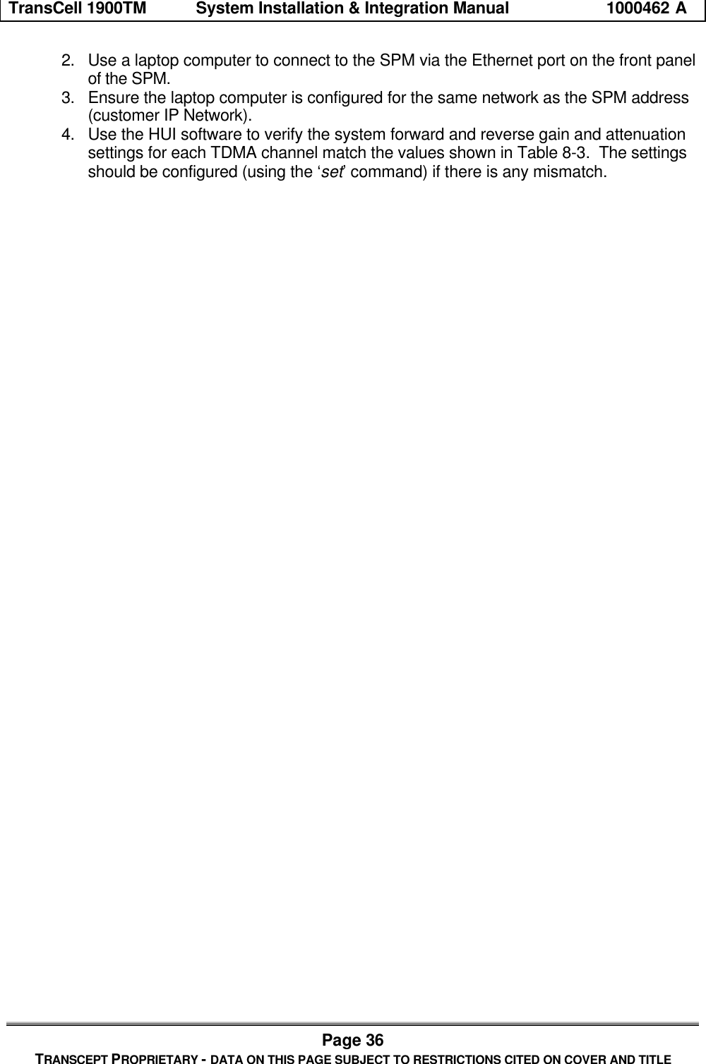 TransCell 1900TM System Installation & Integration Manual 1000462 APage 36TRANSCEPT PROPRIETARY - DATA ON THIS PAGE SUBJECT TO RESTRICTIONS CITED ON COVER AND TITLE2. Use a laptop computer to connect to the SPM via the Ethernet port on the front panelof the SPM.3. Ensure the laptop computer is configured for the same network as the SPM address(customer IP Network).4. Use the HUI software to verify the system forward and reverse gain and attenuationsettings for each TDMA channel match the values shown in Table 8-3. The settingsshould be configured (using the ‘set’ command) if there is any mismatch.