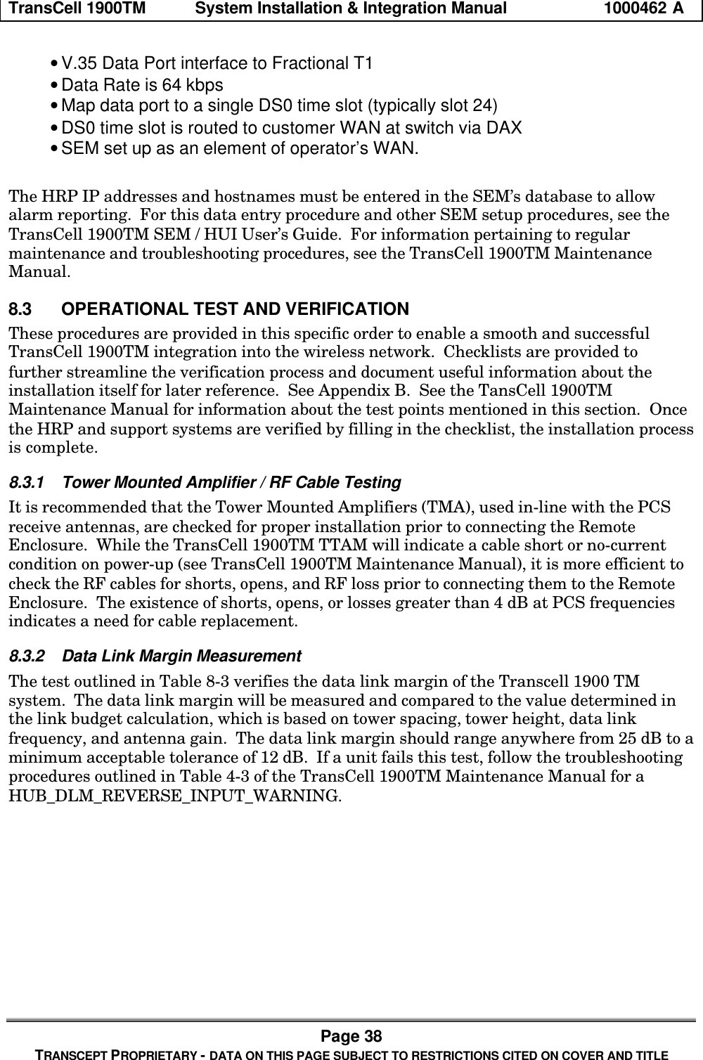 TransCell 1900TM System Installation & Integration Manual 1000462 APage 38TRANSCEPT PROPRIETARY - DATA ON THIS PAGE SUBJECT TO RESTRICTIONS CITED ON COVER AND TITLE• V.35 Data Port interface to Fractional T1• Data Rate is 64 kbps• Map data port to a single DS0 time slot (typically slot 24)• DS0 time slot is routed to customer WAN at switch via DAX• SEM set up as an element of operator’s WAN.The HRP IP addresses and hostnames must be entered in the SEM’s database to allowalarm reporting. For this data entry procedure and other SEM setup procedures, see theTransCell 1900TM SEM / HUI User’s Guide. For information pertaining to regularmaintenance and troubleshooting procedures, see the TransCell 1900TM MaintenanceManual.8.3 OPERATIONAL TEST AND VERIFICATIONThese procedures are provided in this specific order to enable a smooth and successfulTransCell 1900TM integration into the wireless network. Checklists are provided tofurther streamline the verification process and document useful information about theinstallation itself for later reference. See Appendix B. See the TansCell 1900TMMaintenance Manual for information about the test points mentioned in this section. Oncethe HRP and support systems are verified by filling in the checklist, the installation processis complete.8.3.1 Tower Mounted Amplifier / RF Cable TestingIt is recommended that the Tower Mounted Amplifiers (TMA), used in-line with the PCSreceive antennas, are checked for proper installation prior to connecting the RemoteEnclosure. While the TransCell 1900TM TTAM will indicate a cable short or no-currentcondition on power-up (see TransCell 1900TM Maintenance Manual), it is more efficient tocheck the RF cables for shorts, opens, and RF loss prior to connecting them to the RemoteEnclosure. The existence of shorts, opens, or losses greater than 4 dB at PCS frequenciesindicates a need for cable replacement.8.3.2 Data Link Margin MeasurementThe test outlined in Table 8-3 verifies the data link margin of the Transcell 1900 TMsystem. The data link margin will be measured and compared to the value determined inthe link budget calculation, which is based on tower spacing, tower height, data linkfrequency, and antenna gain. The data link margin should range anywhere from 25 dB to aminimum acceptable tolerance of 12 dB. If a unit fails this test, follow the troubleshootingprocedures outlined in Table 4-3 of the TransCell 1900TM Maintenance Manual for aHUB_DLM_REVERSE_INPUT_WARNING.