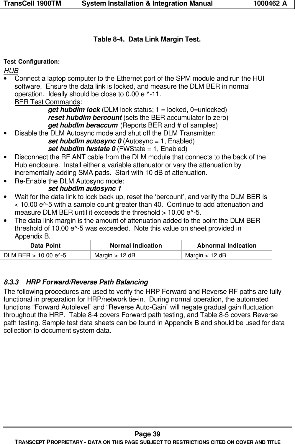 TransCell 1900TM System Installation & Integration Manual 1000462 APage 39TRANSCEPT PROPRIETARY - DATA ON THIS PAGE SUBJECT TO RESTRICTIONS CITED ON COVER AND TITLETable 8-4. Data Link Margin Test.Test Configuration:HUB• Connect a laptop computer to the Ethernet port of the SPM module and run the HUIsoftware. Ensure the data link is locked, and measure the DLM BER in normaloperation. Ideally should be close to 0.00 e ^-11.BER Test Commands:get hubdlm lock (DLM lock status; 1 = locked, 0=unlocked)reset hubdlm bercount (sets the BER accumulator to zero)get hubdlm beraccum (Reports BER and # of samples)• Disable the DLM Autosync mode and shut off the DLM Transmitter:set hubdlm autosync 0 (Autosync = 1, Enabled)set hubdlm fwstate 0 (FWState = 1, Enabled)• Disconnect the RF ANT cable from the DLM module that connects to the back of theHub enclosure. Install either a variable attenuator or vary the attenuation byincrementally adding SMA pads. Start with 10 dB of attenuation.• Re-Enable the DLM Autosync mode:set hubdlm autosync 1• Wait for the data link to lock back up, reset the ‘bercount’, and verify the DLM BER is< 10.00 e^-5 with a sample count greater than 40. Continue to add attenuation andmeasure DLM BER until it exceeds the threshold > 10.00 e^-5.• The data link margin is the amount of attenuation added to the point the DLM BERthreshold of 10.00 e^-5 was exceeded. Note this value on sheet provided inAppendix B.Data Point Normal Indication Abnormal IndicationDLM BER > 10.00 e^-5 Margin > 12 dB Margin < 12 dB8.3.3 HRP Forward/Reverse Path BalancingThe following procedures are used to verify the HRP Forward and Reverse RF paths are fullyfunctional in preparation for HRP/network tie-in. During normal operation, the automatedfunctions “Forward Autolevel” and “Reverse Auto-Gain” will negate gradual gain fluctuationthroughout the HRP. Table 8-4 covers Forward path testing, and Table 8-5 covers Reversepath testing. Sample test data sheets can be found in Appendix B and should be used for datacollection to document system data.
