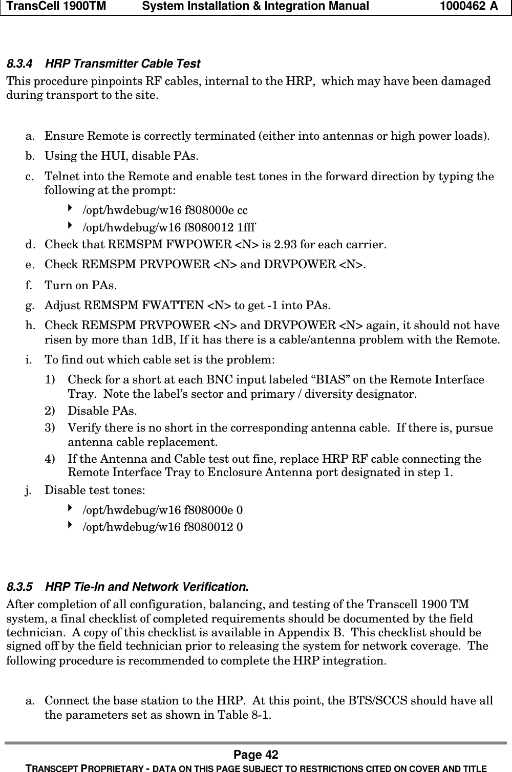TransCell 1900TM System Installation & Integration Manual 1000462 APage 42TRANSCEPT PROPRIETARY - DATA ON THIS PAGE SUBJECT TO RESTRICTIONS CITED ON COVER AND TITLE8.3.4 HRP Transmitter Cable TestThis procedure pinpoints RF cables, internal to the HRP, which may have been damagedduring transport to the site.a. Ensure Remote is correctly terminated (either into antennas or high power loads).b. Using the HUI, disable PAs.c. Telnet into the Remote and enable test tones in the forward direction by typing thefollowing at the prompt:4 /opt/hwdebug/w16 f808000e cc4 /opt/hwdebug/w16 f8080012 1fffd. Check that REMSPM FWPOWER <N> is 2.93 for each carrier.e. Check REMSPM PRVPOWER <N> and DRVPOWER <N>.f. Turn on PAs.g. Adjust REMSPM FWATTEN <N> to get -1 into PAs.h. Check REMSPM PRVPOWER <N> and DRVPOWER <N> again, it should not haverisen by more than 1dB, If it has there is a cable/antenna problem with the Remote.i. To find out which cable set is the problem:1) Check for a short at each BNC input labeled “BIAS” on the Remote InterfaceTray. Note the label’s sector and primary / diversity designator.2) Disable PAs.3) Verify there is no short in the corresponding antenna cable. If there is, pursueantenna cable replacement.4) If the Antenna and Cable test out fine, replace HRP RF cable connecting theRemote Interface Tray to Enclosure Antenna port designated in step 1.j. Disable test tones:4 /opt/hwdebug/w16 f808000e 04 /opt/hwdebug/w16 f8080012 08.3.5 HRP Tie-In and Network Verification.After completion of all configuration, balancing, and testing of the Transcell 1900 TMsystem, a final checklist of completed requirements should be documented by the fieldtechnician. A copy of this checklist is available in Appendix B. This checklist should besigned off by the field technician prior to releasing the system for network coverage. Thefollowing procedure is recommended to complete the HRP integration.a. Connect the base station to the HRP. At this point, the BTS/SCCS should have allthe parameters set as shown in Table 8-1.