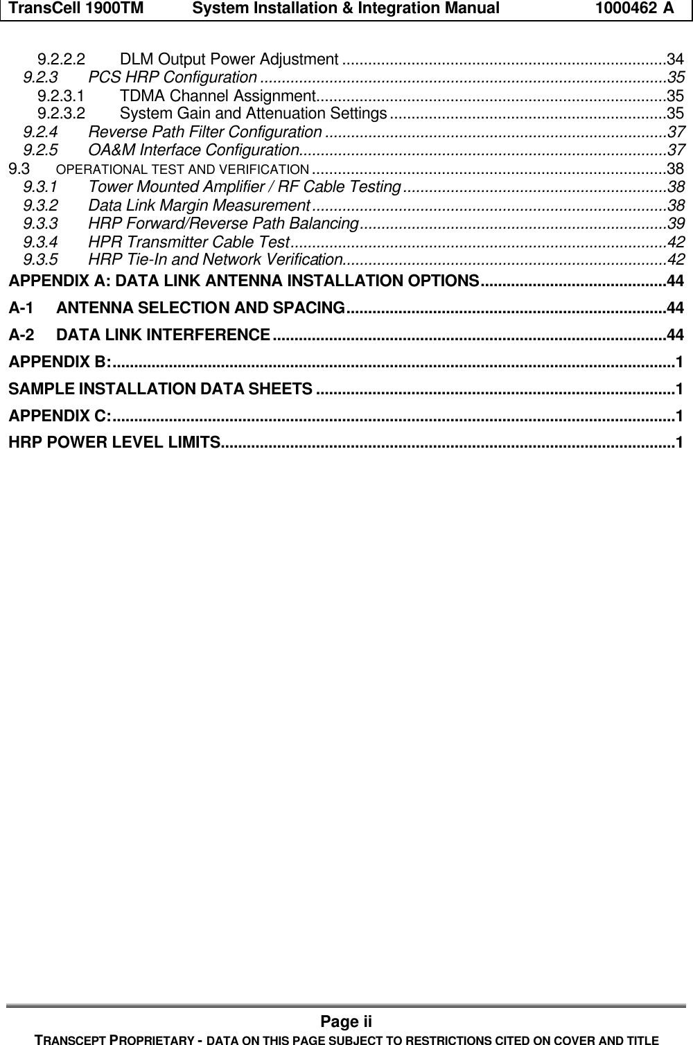 TransCell 1900TM System Installation & Integration Manual 1000462 APage iiTRANSCEPT PROPRIETARY - DATA ON THIS PAGE SUBJECT TO RESTRICTIONS CITED ON COVER AND TITLE9.2.2.2 DLM Output Power Adjustment ...........................................................................349.2.3 PCS HRP Configuration ..............................................................................................359.2.3.1 TDMA Channel Assignment.................................................................................359.2.3.2 System Gain and Attenuation Settings................................................................359.2.4 Reverse Path Filter Configuration ...............................................................................379.2.5 OA&M Interface Configuration.....................................................................................379.3 OPERATIONAL TEST AND VERIFICATION ..................................................................................389.3.1 Tower Mounted Amplifier / RF Cable Testing.............................................................389.3.2 Data Link Margin Measurement..................................................................................389.3.3 HRP Forward/Reverse Path Balancing.......................................................................399.3.4 HPR Transmitter Cable Test.......................................................................................429.3.5 HRP Tie-In and Network Verification...........................................................................42APPENDIX A: DATA LINK ANTENNA INSTALLATION OPTIONS...........................................44A-1 ANTENNA SELECTION AND SPACING..........................................................................44A-2 DATA LINK INTERFERENCE...........................................................................................44APPENDIX B:..................................................................................................................................1SAMPLE INSTALLATION DATA SHEETS ...................................................................................1APPENDIX C:..................................................................................................................................1HRP POWER LEVEL LIMITS.........................................................................................................1