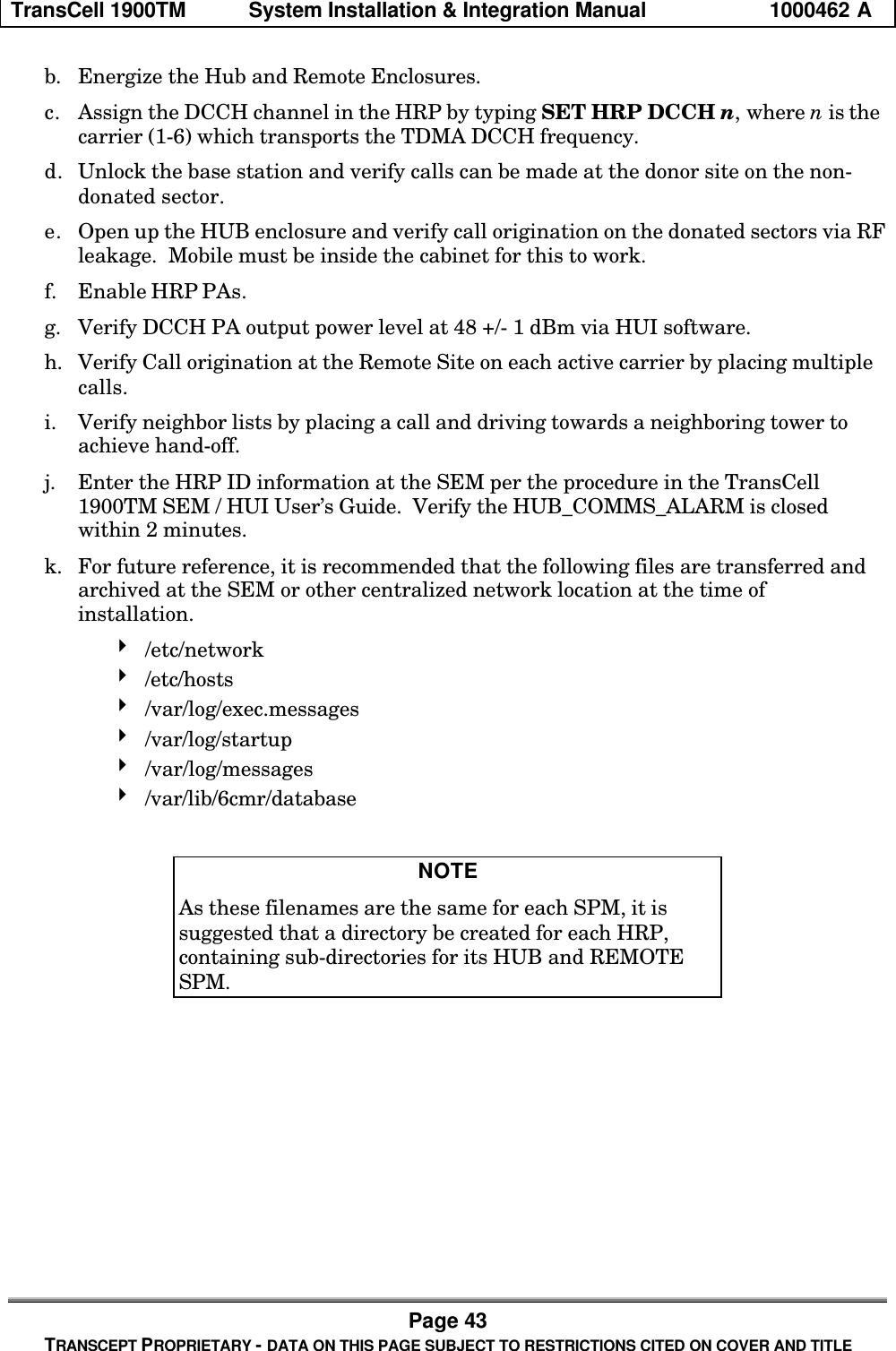 TransCell 1900TM System Installation & Integration Manual 1000462 APage 43TRANSCEPT PROPRIETARY - DATA ON THIS PAGE SUBJECT TO RESTRICTIONS CITED ON COVER AND TITLEb. Energize the Hub and Remote Enclosures.c. Assign the DCCH channel in the HRP by typing SET HRP DCCH n, where n is thecarrier (1-6) which transports the TDMA DCCH frequency.d. Unlock the base station and verify calls can be made at the donor site on the non-donated sector.e. Open up the HUB enclosure and verify call origination on the donated sectors via RFleakage. Mobile must be inside the cabinet for this to work.f. Enable HRP PAs.g. Verify DCCH PA output power level at 48 +/- 1 dBm via HUI software.h. Verify Call origination at the Remote Site on each active carrier by placing multiplecalls.i. Verify neighbor lists by placing a call and driving towards a neighboring tower toachieve hand-off.j. Enter the HRP ID information at the SEM per the procedure in the TransCell1900TM SEM / HUI User’s Guide. Verify the HUB_COMMS_ALARM is closedwithin 2 minutes.k. For future reference, it is recommended that the following files are transferred andarchived at the SEM or other centralized network location at the time ofinstallation.4 /etc/network4 /etc/hosts4 /var/log/exec.messages4 /var/log/startup4 /var/log/messages4 /var/lib/6cmr/databaseNOTEAs these filenames are the same for each SPM, it issuggested that a directory be created for each HRP,containing sub-directories for its HUB and REMOTESPM.