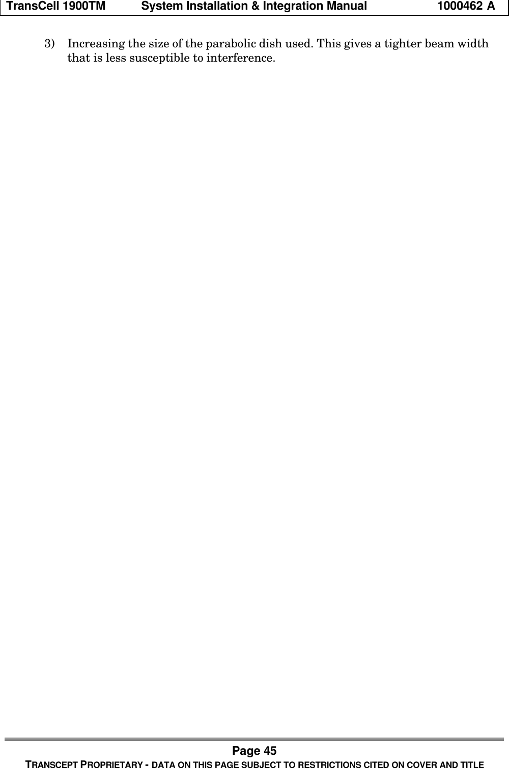 TransCell 1900TM System Installation & Integration Manual 1000462 APage 45TRANSCEPT PROPRIETARY - DATA ON THIS PAGE SUBJECT TO RESTRICTIONS CITED ON COVER AND TITLE3) Increasing the size of the parabolic dish used. This gives a tighter beam widththat is less susceptible to interference.