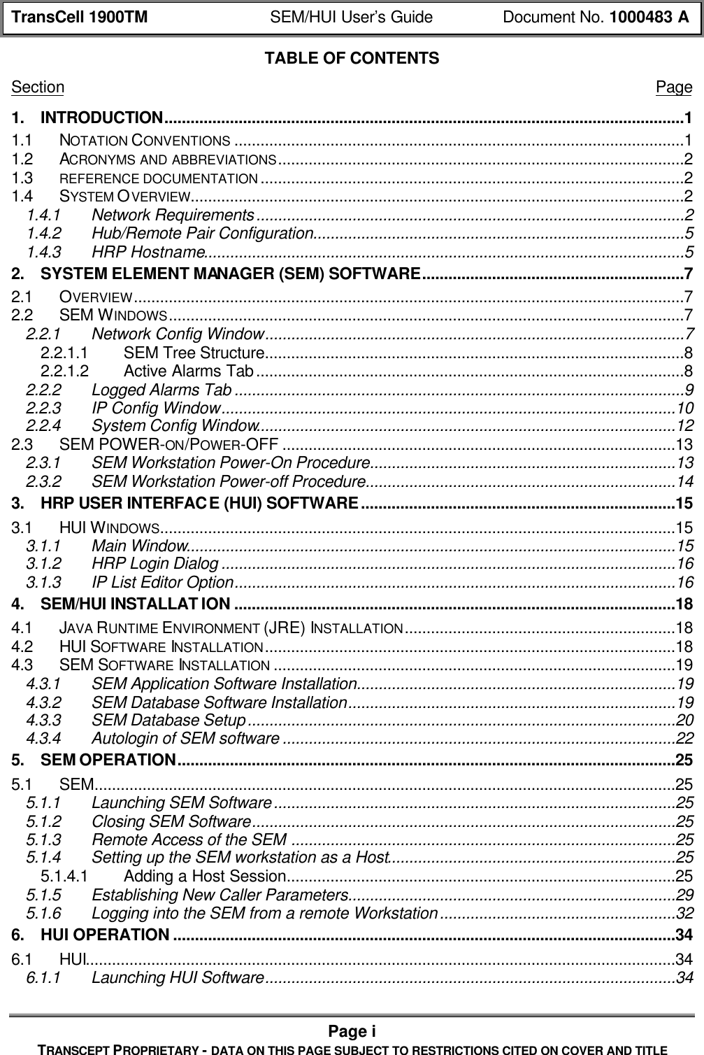 TransCell 1900TM SEM/HUI User’s Guide Document No. 1000483 APage iTRANSCEPT PROPRIETARY - DATA ON THIS PAGE SUBJECT TO RESTRICTIONS CITED ON COVER AND TITLETABLE OF CONTENTSSection Page1. INTRODUCTION.......................................................................................................................11.1 NOTATION CONVENTIONS .......................................................................................................11.2 ACRONYMS AND ABBREVIATIONS.............................................................................................21.3 REFERENCE DOCUMENTATION .................................................................................................21.4 SYSTEM OVERVIEW.................................................................................................................21.4.1 Network Requirements..................................................................................................21.4.2 Hub/Remote Pair Configuration.....................................................................................51.4.3 HRP Hostname..............................................................................................................52. SYSTEM ELEMENT MANAGER (SEM) SOFTWARE............................................................72.1 OVERVIEW..............................................................................................................................72.2 SEM WINDOWS......................................................................................................................72.2.1 Network Config Window................................................................................................72.2.1.1 SEM Tree Structure................................................................................................82.2.1.2 Active Alarms Tab..................................................................................................82.2.2 Logged Alarms Tab .......................................................................................................92.2.3 IP Config Window........................................................................................................102.2.4 System Config Window................................................................................................122.3 SEM POWER-ON/POWER-OFF ..........................................................................................132.3.1 SEM Workstation Power-On Procedure......................................................................132.3.2 SEM Workstation Power-off Procedure.......................................................................143. HRP USER INTERFACE (HUI) SOFTWARE........................................................................153.1 HUI WINDOWS......................................................................................................................153.1.1 Main Window................................................................................................................153.1.2 HRP Login Dialog ........................................................................................................163.1.3 IP List Editor Option.....................................................................................................164. SEM/HUI INSTALLAT ION .....................................................................................................184.1 JAVA RUNTIME ENVIRONMENT (JRE) INSTALLATION..............................................................184.2 HUI SOFTWARE INSTALLATION..............................................................................................184.3 SEM SOFTWARE INSTALLATION ............................................................................................194.3.1 SEM Application Software Installation.........................................................................194.3.2 SEM Database Software Installation...........................................................................194.3.3 SEM Database Setup..................................................................................................204.3.4 Autologin of SEM software ..........................................................................................225. SEM OPERATION..................................................................................................................255.1 SEM.....................................................................................................................................255.1.1 Launching SEM Software............................................................................................255.1.2 Closing SEM Software.................................................................................................255.1.3 Remote Access of the SEM ........................................................................................255.1.4 Setting up the SEM workstation as a Host..................................................................255.1.4.1 Adding a Host Session.........................................................................................255.1.5 Establishing New Caller Parameters...........................................................................295.1.6 Logging into the SEM from a remote Workstation......................................................326. HUI OPERATION ...................................................................................................................346.1 HUI.......................................................................................................................................346.1.1 Launching HUI Software..............................................................................................34