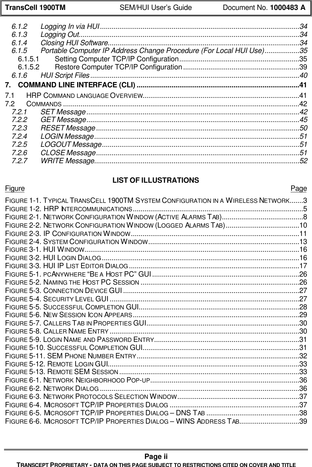 TransCell 1900TM SEM/HUI User’s Guide Document No. 1000483 APage iiTRANSCEPT PROPRIETARY - DATA ON THIS PAGE SUBJECT TO RESTRICTIONS CITED ON COVER AND TITLE6.1.2 Logging In via HUI.......................................................................................................346.1.3 Logging Out..................................................................................................................346.1.4 Closing HUI Software...................................................................................................346.1.5 Portable Computer IP Address Change Procedure (For Local HUI Use)..................356.1.5.1 Setting Computer TCP/IP Configuration..............................................................356.1.5.2 Restore Computer TCP/IP Configuration............................................................396.1.6 HUI Script Files............................................................................................................407. COMMAND LINE INTERFACE (CLI) ....................................................................................417.1 HRP COMMAND LANGUAGE OVERVIEW.................................................................................417.2 COMMANDS ..........................................................................................................................427.2.1 SET Message..............................................................................................................427.2.2 GET Message..............................................................................................................457.2.3 RESET Message.........................................................................................................507.2.4 LOGIN Message..........................................................................................................517.2.5 LOGOUT Message......................................................................................................517.2.6 CLOSE Message.........................................................................................................517.2.7 WRITE Message..........................................................................................................52LIST OF ILLUSTRATIONSFigure PageFIGURE 1-1. TYPICAL TRANSCELL 1900TM SYSTEM CONFIGURATION IN A WIRELESS NETWORK.......3FIGURE 1-2. HRP INTERCOMMUNICATIONS........................................................................................5FIGURE 2-1. NETWORK CONFIGURATION WINDOW (ACTIVE ALARMS TAB)..........................................8FIGURE 2-2. NETWORK CONFIGURATION WINDOW (LOGGED ALARMS TAB)......................................10FIGURE 2-3. IP CONFIGURATION WINDOW.......................................................................................11FIGURE 2-4. SYSTEM CONFIGURATION WINDOW..............................................................................13FIGURE 3-1. HUI WINDOW...............................................................................................................16FIGURE 3-2. HUI LOGIN DIALOG......................................................................................................16FIGURE 3-3. HUI IP LIST EDITOR DIALOG ........................................................................................17FIGURE 5-1. PCANYWHERE “BE A HOST PC” GUI............................................................................26FIGURE 5-2. NAMING THE HOST PC SESSION ..................................................................................26FIGURE 5-3. CONNECTION DEVICE GUI...........................................................................................27FIGURE 5-4. SECURITY LEVEL GUI..................................................................................................27FIGURE 5-5. SUCCESSFUL COMPLETION GUI...................................................................................28FIGURE 5-6. NEW SESSION ICON APPEARS......................................................................................29FIGURE 5-7. CALLERS TAB IN PROPERTIES GUI...............................................................................30FIGURE 5-8. CALLER NAME ENTRY ..................................................................................................30FIGURE 5-9. LOGIN NAME AND PASSWORD ENTRY...........................................................................31FIGURE 5-10. SUCCESSFUL COMPLETION GUI.................................................................................31FIGURE 5-11. SEM PHONE NUMBER ENTRY....................................................................................32FIGURE 5-12. REMOTE LOGIN GUI...................................................................................................33FIGURE 5-13. REMOTE SEM SESSION .............................................................................................33FIGURE 6-1. NETWORK NEIGHBORHOOD POP-UP.............................................................................36FIGURE 6-2. NETWORK DIALOG .......................................................................................................36FIGURE 6-3. NETWORK PROTOCOLS SELECTION WINDOW...............................................................37FIGURE 6-4. MICROSOFT TCP/IP PROPERTIES DIALOG ...................................................................37FIGURE 6-5. MICROSOFT TCP/IP PROPERTIES DIALOG – DNS TAB ................................................38FIGURE 6-6. MICROSOFT TCP/IP PROPERTIES DIALOG – WINS ADDRESS TAB...............................39