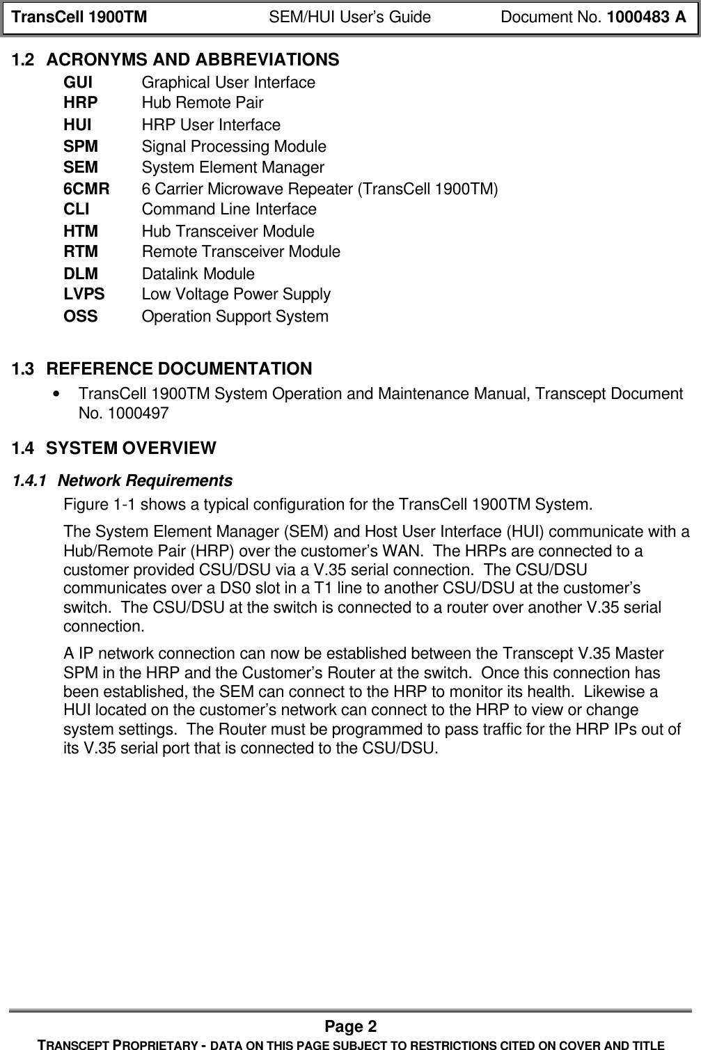 TransCell 1900TM SEM/HUI User’s Guide Document No. 1000483 APage 2TRANSCEPT PROPRIETARY - DATA ON THIS PAGE SUBJECT TO RESTRICTIONS CITED ON COVER AND TITLE1.2 ACRONYMS AND ABBREVIATIONSGUI Graphical User InterfaceHRP Hub Remote PairHUI HRP User InterfaceSPM Signal Processing ModuleSEM System Element Manager6CMR 6 Carrier Microwave Repeater (TransCell 1900TM)CLI Command Line InterfaceHTM Hub Transceiver ModuleRTM Remote Transceiver ModuleDLM Datalink ModuleLVPS Low Voltage Power SupplyOSS Operation Support System1.3 REFERENCE DOCUMENTATION• TransCell 1900TM System Operation and Maintenance Manual, Transcept DocumentNo. 10004971.4 SYSTEM OVERVIEW1.4.1 Network RequirementsFigure 1-1 shows a typical configuration for the TransCell 1900TM System.The System Element Manager (SEM) and Host User Interface (HUI) communicate with aHub/Remote Pair (HRP) over the customer’s WAN. The HRPs are connected to acustomer provided CSU/DSU via a V.35 serial connection. The CSU/DSUcommunicates over a DS0 slot in a T1 line to another CSU/DSU at the customer’sswitch. The CSU/DSU at the switch is connected to a router over another V.35 serialconnection.A IP network connection can now be established between the Transcept V.35 MasterSPM in the HRP and the Customer’s Router at the switch. Once this connection hasbeen established, the SEM can connect to the HRP to monitor its health. Likewise aHUI located on the customer’s network can connect to the HRP to view or changesystem settings. The Router must be programmed to pass traffic for the HRP IPs out ofits V.35 serial port that is connected to the CSU/DSU.