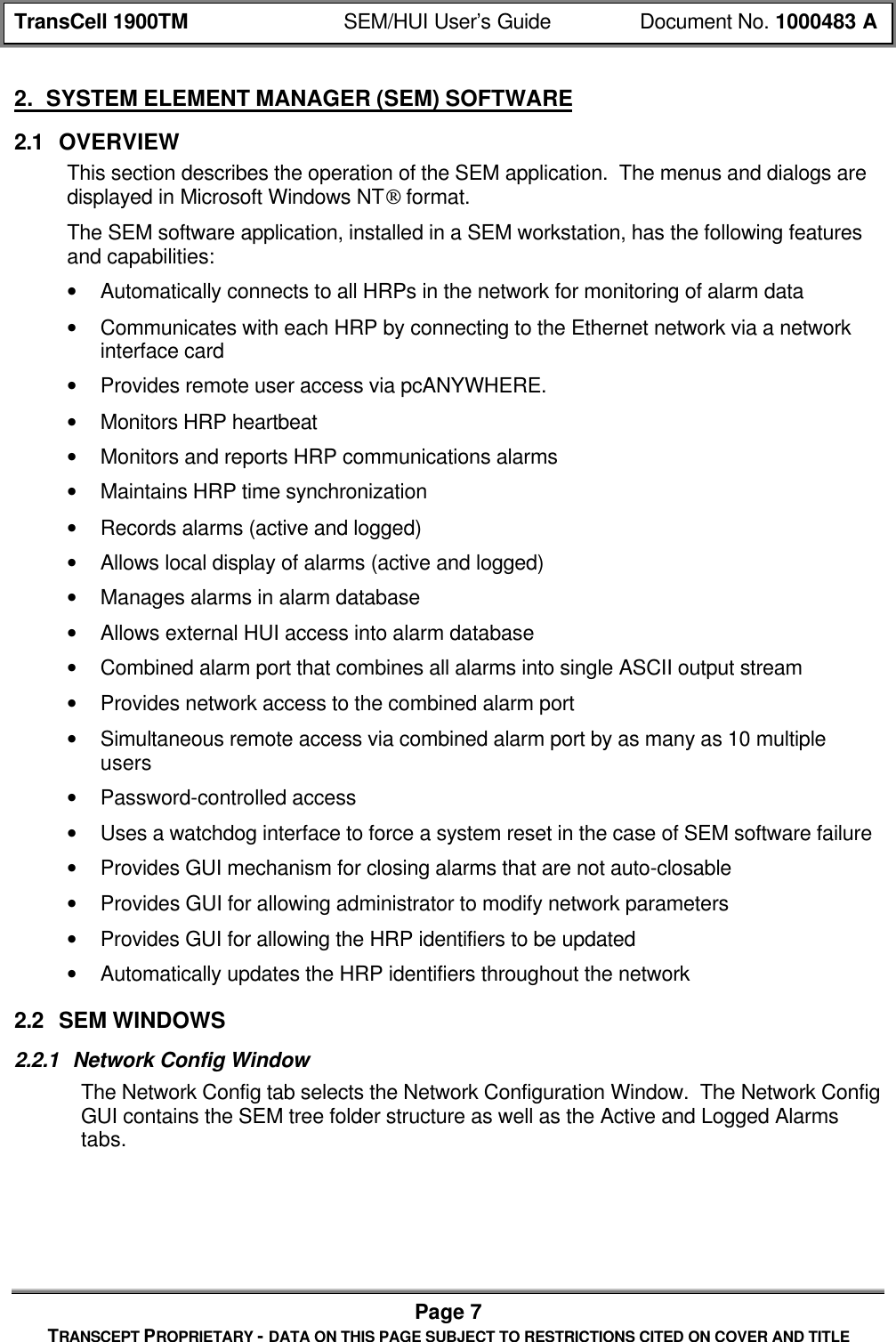 TransCell 1900TM SEM/HUI User’s Guide Document No. 1000483 APage 7TRANSCEPT PROPRIETARY - DATA ON THIS PAGE SUBJECT TO RESTRICTIONS CITED ON COVER AND TITLE2. SYSTEM ELEMENT MANAGER (SEM) SOFTWARE2.1 OVERVIEWThis section describes the operation of the SEM application. The menus and dialogs aredisplayed in Microsoft Windows NT format.The SEM software application, installed in a SEM workstation, has the following featuresand capabilities:• Automatically connects to all HRPs in the network for monitoring of alarm data• Communicates with each HRP by connecting to the Ethernet network via a networkinterface card• Provides remote user access via pcANYWHERE.• Monitors HRP heartbeat• Monitors and reports HRP communications alarms• Maintains HRP time synchronization• Records alarms (active and logged)• Allows local display of alarms (active and logged)• Manages alarms in alarm database• Allows external HUI access into alarm database• Combined alarm port that combines all alarms into single ASCII output stream• Provides network access to the combined alarm port• Simultaneous remote access via combined alarm port by as many as 10 multipleusers• Password-controlled access• Uses a watchdog interface to force a system reset in the case of SEM software failure• Provides GUI mechanism for closing alarms that are not auto-closable• Provides GUI for allowing administrator to modify network parameters• Provides GUI for allowing the HRP identifiers to be updated• Automatically updates the HRP identifiers throughout the network2.2 SEM WINDOWS2.2.1 Network Config WindowThe Network Config tab selects the Network Configuration Window. The Network ConfigGUI contains the SEM tree folder structure as well as the Active and Logged Alarmstabs.
