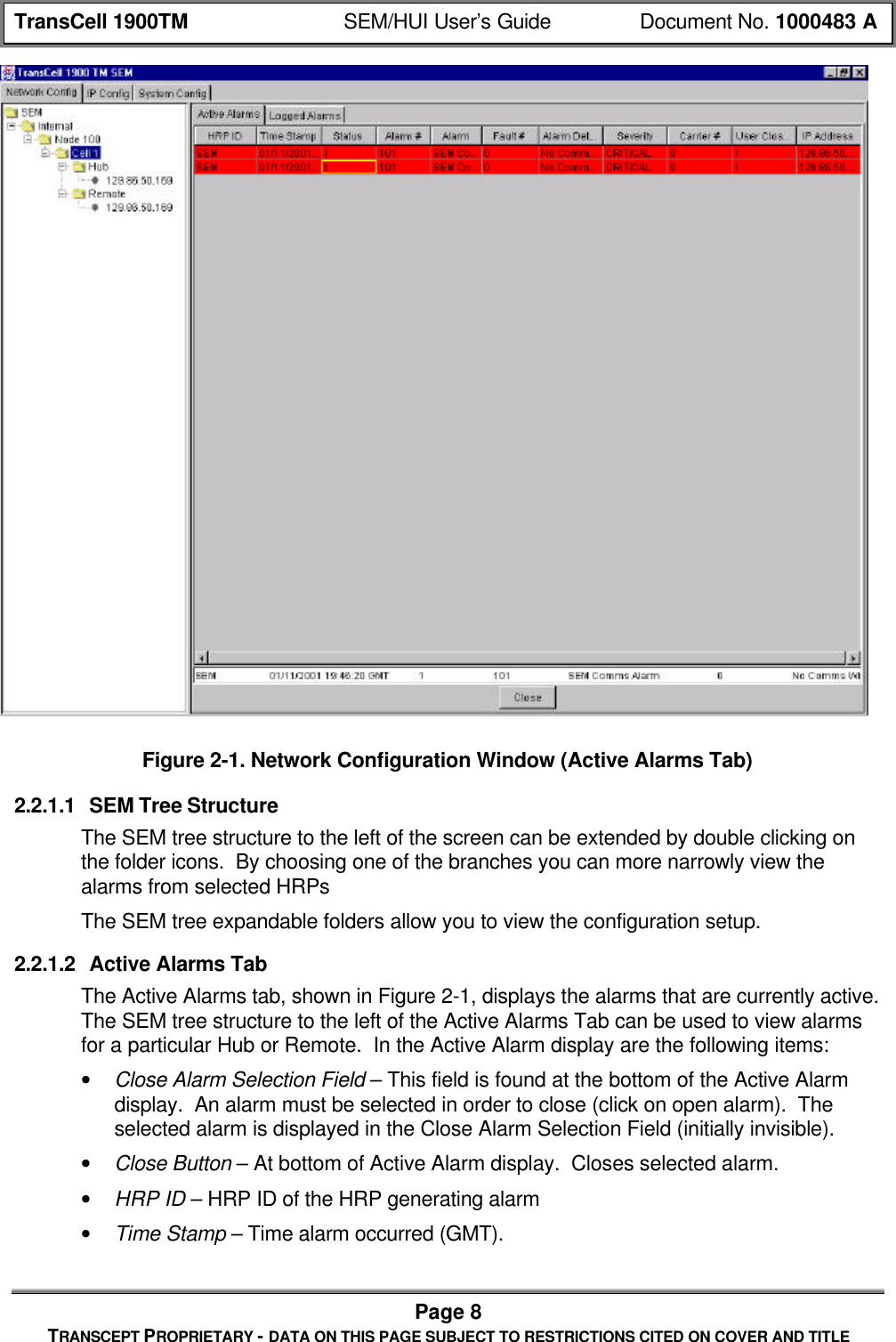 TransCell 1900TM SEM/HUI User’s Guide Document No. 1000483 APage 8TRANSCEPT PROPRIETARY - DATA ON THIS PAGE SUBJECT TO RESTRICTIONS CITED ON COVER AND TITLEFigure 2-1. Network Configuration Window (Active Alarms Tab)2.2.1.1 SEM Tree StructureThe SEM tree structure to the left of the screen can be extended by double clicking onthe folder icons. By choosing one of the branches you can more narrowly view thealarms from selected HRPsThe SEM tree expandable folders allow you to view the configuration setup.2.2.1.2 Active Alarms TabThe Active Alarms tab, shown in Figure 2-1, displays the alarms that are currently active.The SEM tree structure to the left of the Active Alarms Tab can be used to view alarmsfor a particular Hub or Remote. In the Active Alarm display are the following items:• Close Alarm Selection Field – This field is found at the bottom of the Active Alarmdisplay. An alarm must be selected in order to close (click on open alarm). Theselected alarm is displayed in the Close Alarm Selection Field (initially invisible).• Close Button – At bottom of Active Alarm display. Closes selected alarm.• HRP ID – HRP ID of the HRP generating alarm• Time Stamp – Time alarm occurred (GMT).