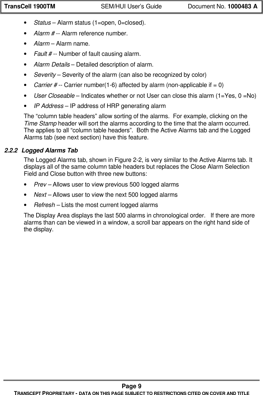TransCell 1900TM SEM/HUI User’s Guide Document No. 1000483 APage 9TRANSCEPT PROPRIETARY - DATA ON THIS PAGE SUBJECT TO RESTRICTIONS CITED ON COVER AND TITLE• Status – Alarm status (1=open, 0=closed).• Alarm # -- Alarm reference number.• Alarm – Alarm name.• Fault # -- Number of fault causing alarm.• Alarm Details – Detailed description of alarm.• Severity – Severity of the alarm (can also be recognized by color)• Carrier # -- Carrier number(1-6) affected by alarm (non-applicable if = 0)• User Closeable – Indicates whether or not User can close this alarm (1=Yes, 0 =No)• IP Address – IP address of HRP generating alarmThe “column table headers” allow sorting of the alarms. For example, clicking on theTime Stamp header will sort the alarms according to the time that the alarm occurred.The applies to all “column table headers”. Both the Active Alarms tab and the LoggedAlarms tab (see next section) have this feature.2.2.2 Logged Alarms TabThe Logged Alarms tab, shown in Figure 2-2, is very similar to the Active Alarms tab. Itdisplays all of the same column table headers but replaces the Close Alarm SelectionField and Close button with three new buttons:• Prev – Allows user to view previous 500 logged alarms• Next – Allows user to view the next 500 logged alarms• Refresh – Lists the most current logged alarmsThe Display Area displays the last 500 alarms in chronological order. If there are morealarms than can be viewed in a window, a scroll bar appears on the right hand side ofthe display.