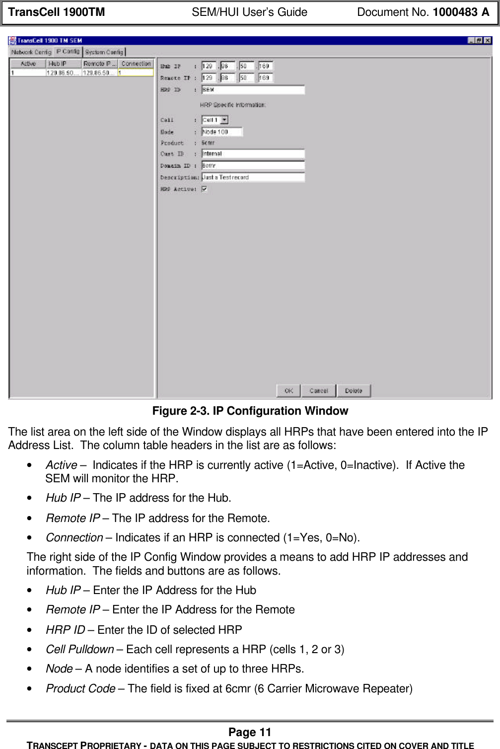 TransCell 1900TM SEM/HUI User’s Guide Document No. 1000483 APage 11TRANSCEPT PROPRIETARY - DATA ON THIS PAGE SUBJECT TO RESTRICTIONS CITED ON COVER AND TITLEFigure 2-3. IP Configuration WindowThe list area on the left side of the Window displays all HRPs that have been entered into the IPAddress List. The column table headers in the list are as follows:• Active – Indicates if the HRP is currently active (1=Active, 0=Inactive). If Active theSEM will monitor the HRP.• Hub IP – The IP address for the Hub.• Remote IP – The IP address for the Remote.• Connection – Indicates if an HRP is connected (1=Yes, 0=No).The right side of the IP Config Window provides a means to add HRP IP addresses andinformation. The fields and buttons are as follows.• Hub IP – Enter the IP Address for the Hub• Remote IP – Enter the IP Address for the Remote• HRP ID – Enter the ID of selected HRP• Cell Pulldown – Each cell represents a HRP (cells 1, 2 or 3)• Node – A node identifies a set of up to three HRPs.• Product Code – The field is fixed at 6cmr (6 Carrier Microwave Repeater)