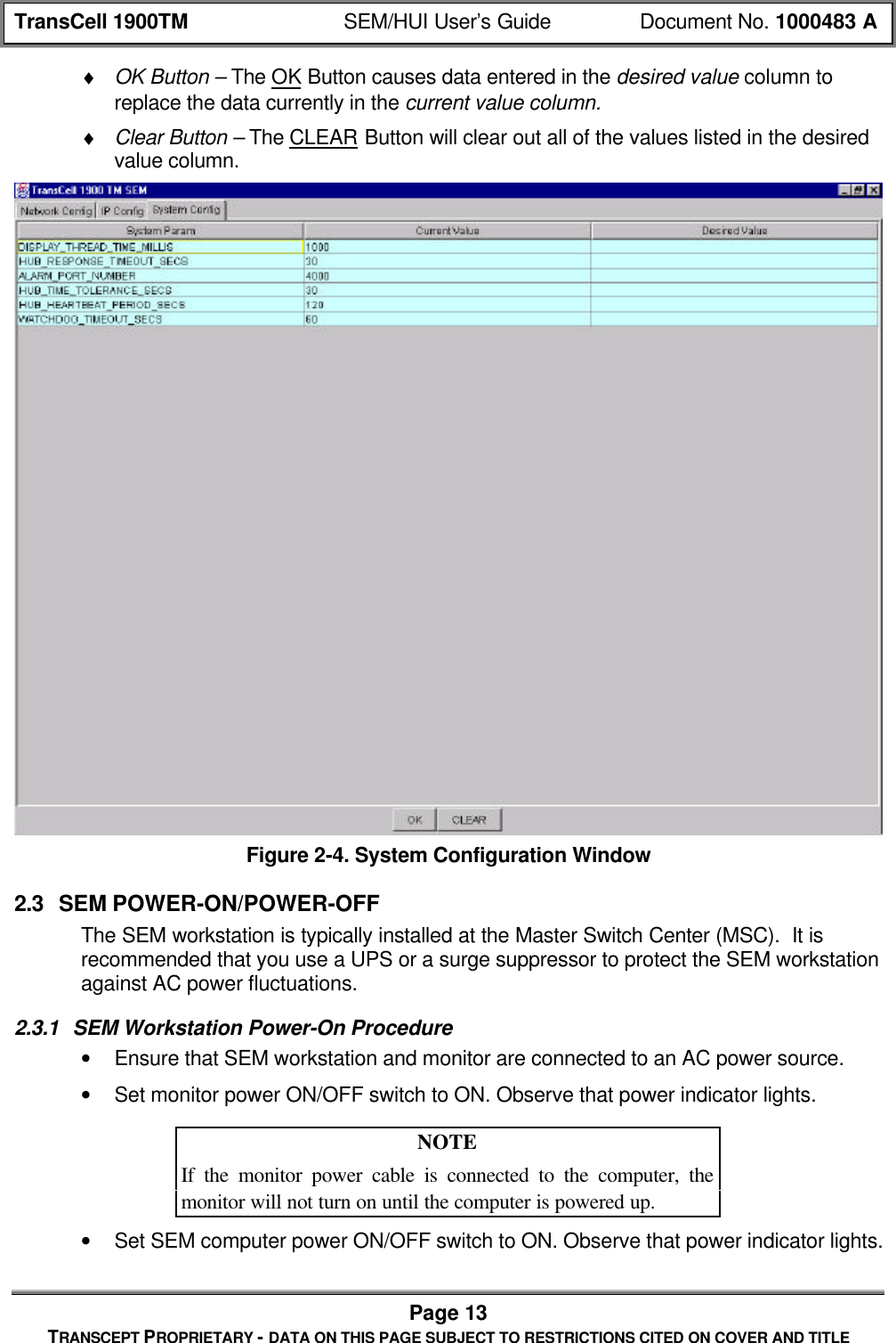 TransCell 1900TM SEM/HUI User’s Guide Document No. 1000483 APage 13TRANSCEPT PROPRIETARY - DATA ON THIS PAGE SUBJECT TO RESTRICTIONS CITED ON COVER AND TITLE♦ OK Button – The OK Button causes data entered in the desired value column toreplace the data currently in the current value column.♦ Clear Button – The CLEAR Button will clear out all of the values listed in the desiredvalue column.Figure 2-4. System Configuration Window2.3 SEM POWER-ON/POWER-OFFThe SEM workstation is typically installed at the Master Switch Center (MSC). It isrecommended that you use a UPS or a surge suppressor to protect the SEM workstationagainst AC power fluctuations.2.3.1 SEM Workstation Power-On Procedure• Ensure that SEM workstation and monitor are connected to an AC power source.• Set monitor power ON/OFF switch to ON. Observe that power indicator lights.NOTEIf the monitor power cable is connected to the computer, themonitor will not turn on until the computer is powered up.• Set SEM computer power ON/OFF switch to ON. Observe that power indicator lights.