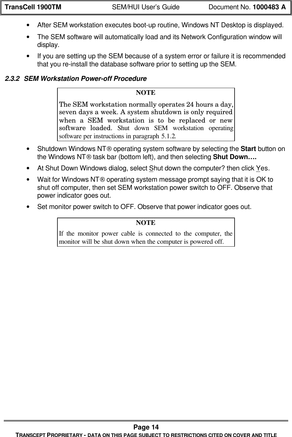 TransCell 1900TM SEM/HUI User’s Guide Document No. 1000483 APage 14TRANSCEPT PROPRIETARY - DATA ON THIS PAGE SUBJECT TO RESTRICTIONS CITED ON COVER AND TITLE• After SEM workstation executes boot-up routine, Windows NT Desktop is displayed.• The SEM software will automatically load and its Network Configuration window willdisplay.• If you are setting up the SEM because of a system error or failure it is recommendedthat you re-install the database software prior to setting up the SEM.2.3.2 SEM Workstation Power-off ProcedureNOTEThe SEM workstation normally operates 24 hours a day,seven days a week. A system shutdown is only requiredwhen a SEM workstation is to be replaced or newsoftware loaded. Shut down SEM workstation operatingsoftware per instructions in paragraph 5.1.2.• Shutdown Windows NT operating system software by selecting the Start button onthe Windows NT task bar (bottom left), and then selecting Shut Down….• At Shut Down Windows dialog, select Shut down the computer? then click Yes.• Wait for Windows NT operating system message prompt saying that it is OK toshut off computer, then set SEM workstation power switch to OFF. Observe thatpower indicator goes out.• Set monitor power switch to OFF. Observe that power indicator goes out.NOTEIf the monitor power cable is connected to the computer, themonitor will be shut down when the computer is powered off.