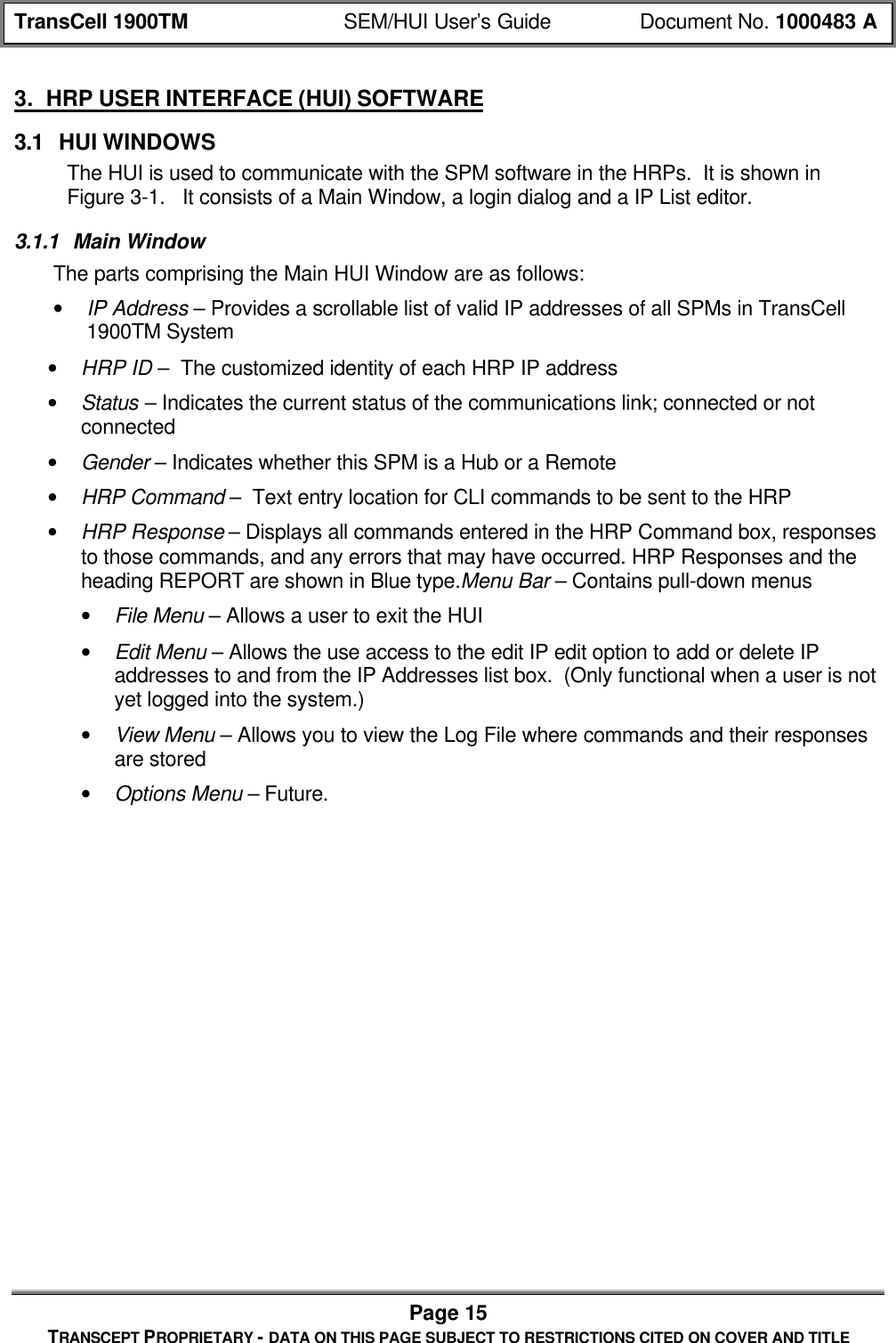 TransCell 1900TM SEM/HUI User’s Guide Document No. 1000483 APage 15TRANSCEPT PROPRIETARY - DATA ON THIS PAGE SUBJECT TO RESTRICTIONS CITED ON COVER AND TITLE3. HRP USER INTERFACE (HUI) SOFTWARE3.1 HUI WINDOWSThe HUI is used to communicate with the SPM software in the HRPs. It is shown inFigure 3-1. It consists of a Main Window, a login dialog and a IP List editor.3.1.1 Main WindowThe parts comprising the Main HUI Window are as follows:• IP Address – Provides a scrollable list of valid IP addresses of all SPMs in TransCell1900TM System• HRP ID – The customized identity of each HRP IP address• Status – Indicates the current status of the communications link; connected or notconnected• Gender – Indicates whether this SPM is a Hub or a Remote• HRP Command – Text entry location for CLI commands to be sent to the HRP• HRP Response – Displays all commands entered in the HRP Command box, responsesto those commands, and any errors that may have occurred. HRP Responses and theheading REPORT are shown in Blue type.Menu Bar – Contains pull-down menus• File Menu – Allows a user to exit the HUI• Edit Menu – Allows the use access to the edit IP edit option to add or delete IPaddresses to and from the IP Addresses list box. (Only functional when a user is notyet logged into the system.)• View Menu – Allows you to view the Log File where commands and their responsesare stored• Options Menu – Future.