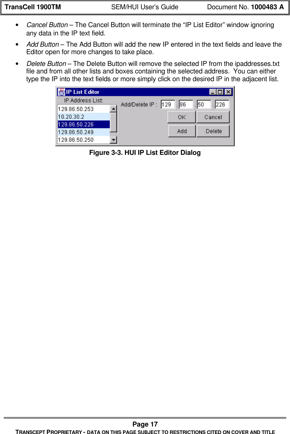 TransCell 1900TM SEM/HUI User’s Guide Document No. 1000483 APage 17TRANSCEPT PROPRIETARY - DATA ON THIS PAGE SUBJECT TO RESTRICTIONS CITED ON COVER AND TITLE• Cancel Button – The Cancel Button will terminate the “IP List Editor” window ignoringany data in the IP text field.• Add Button – The Add Button will add the new IP entered in the text fields and leave theEditor open for more changes to take place.• Delete Button – The Delete Button will remove the selected IP from the ipaddresses.txtfile and from all other lists and boxes containing the selected address. You can eithertype the IP into the text fields or more simply click on the desired IP in the adjacent list.Figure 3-3. HUI IP List Editor Dialog
