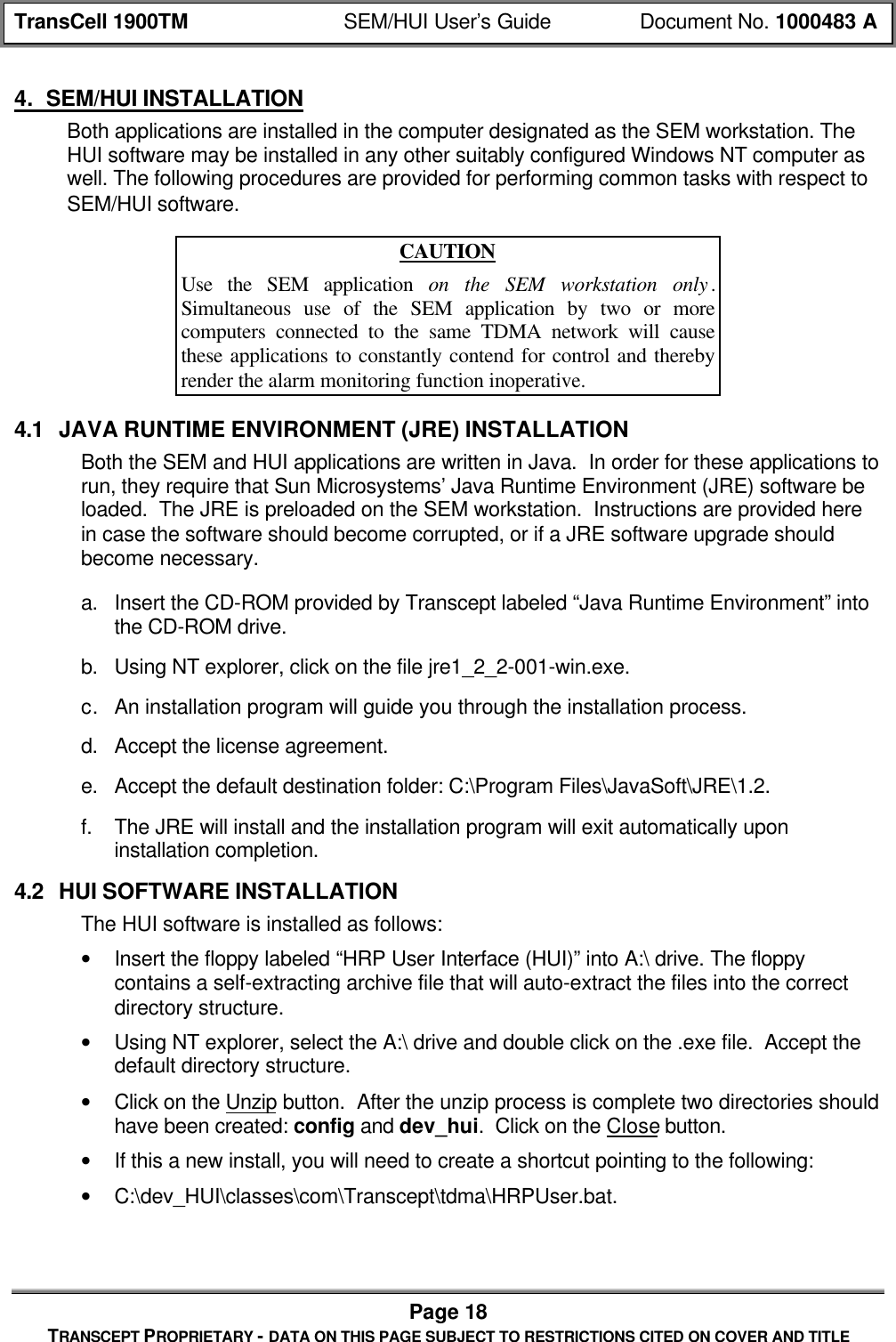 TransCell 1900TM SEM/HUI User’s Guide Document No. 1000483 APage 18TRANSCEPT PROPRIETARY - DATA ON THIS PAGE SUBJECT TO RESTRICTIONS CITED ON COVER AND TITLE4. SEM/HUI INSTALLATIONBoth applications are installed in the computer designated as the SEM workstation. TheHUI software may be installed in any other suitably configured Windows NT computer aswell. The following procedures are provided for performing common tasks with respect toSEM/HUI software.CAUTIONUse the SEM application on the SEM workstation only.Simultaneous use of the SEM application by two or morecomputers connected to the same TDMA network will causethese applications to constantly contend for control and therebyrender the alarm monitoring function inoperative.4.1 JAVA RUNTIME ENVIRONMENT (JRE) INSTALLATIONBoth the SEM and HUI applications are written in Java. In order for these applications torun, they require that Sun Microsystems’ Java Runtime Environment (JRE) software beloaded. The JRE is preloaded on the SEM workstation. Instructions are provided herein case the software should become corrupted, or if a JRE software upgrade shouldbecome necessary.a. Insert the CD-ROM provided by Transcept labeled “Java Runtime Environment” intothe CD-ROM drive.b. Using NT explorer, click on the file jre1_2_2-001-win.exe.c. An installation program will guide you through the installation process.d. Accept the license agreement.e. Accept the default destination folder: C:\Program Files\JavaSoft\JRE\1.2.f. The JRE will install and the installation program will exit automatically uponinstallation completion.4.2 HUI SOFTWARE INSTALLATIONThe HUI software is installed as follows:• Insert the floppy labeled “HRP User Interface (HUI)” into A:\ drive. The floppycontains a self-extracting archive file that will auto-extract the files into the correctdirectory structure.• Using NT explorer, select the A:\ drive and double click on the .exe file. Accept thedefault directory structure.• Click on the Unzip button. After the unzip process is complete two directories shouldhave been created: config and dev_hui. Click on the Close button.• If this a new install, you will need to create a shortcut pointing to the following:• C:\dev_HUI\classes\com\Transcept\tdma\HRPUser.bat.