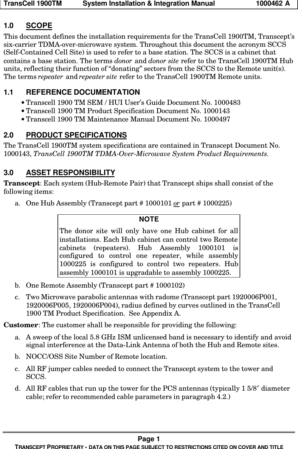TransCell 1900TM System Installation & Integration Manual 1000462 APage 1TRANSCEPT PROPRIETARY - DATA ON THIS PAGE SUBJECT TO RESTRICTIONS CITED ON COVER AND TITLE1.0 SCOPEThis document defines the installation requirements for the TransCell 1900TM, Transcept’ssix-carrier TDMA-over-microwave system. Throughout this document the acronym SCCS(Self-Contained Cell Site) is used to refer to a base station. The SCCS is a cabinet thatcontains a base station. The terms donor and donor site refer to the TransCell 1900TM Hubunits, reflecting their function of “donating” sectors from the SCCS to the Remote unit(s).The terms repeater and repeater site refer to the TransCell 1900TM Remote units.1.1 REFERENCE DOCUMENTATION• Transcell 1900 TM SEM / HUI User’s Guide Document No. 1000483• Transcell 1900 TM Product Specification Document No. 1000143• Transcell 1900 TM Maintenance Manual Document No. 10004972.0 PRODUCT SPECIFICATIONSThe TransCell 1900TM system specifications are contained in Transcept Document No.1000143, TransCell 1900TM TDMA-Over-Microwave System Product Requirements.3.0 ASSET RESPONSIBILITYTranscept: Each system (Hub-Remote Pair) that Transcept ships shall consist of thefollowing items:a. One Hub Assembly (Transcept part # 1000101 or part # 1000225)NOTEThe donor site will only have one Hub cabinet for allinstallations. Each Hub cabinet can control two Remotecabinets (repeaters). Hub Assembly 1000101 isconfigured to control one repeater, while assembly1000225 is configured to control two repeaters. Hubassembly 1000101 is upgradable to assembly 1000225.b. One Remote Assembly (Transcept part # 1000102)c. Two Microwave parabolic antennas with radome (Transcept part 1920006P001,1920006P005, 1920006P004), radius defined by curves outlined in the TransCell1900 TM Product Specification. See Appendix A.Customer: The customer shall be responsible for providing the following:a. A sweep of the local 5.8 GHz ISM unlicensed band is necessary to identify and avoidsignal interference at the Data-Link Antenna of both the Hub and Remote sites.b. NOCC/OSS Site Number of Remote location.c. All RF jumper cables needed to connect the Transcept system to the tower andSCCS.d. All RF cables that run up the tower for the PCS antennas (typically 1 5/8" diametercable; refer to recommended cable parameters in paragraph 4.2.)