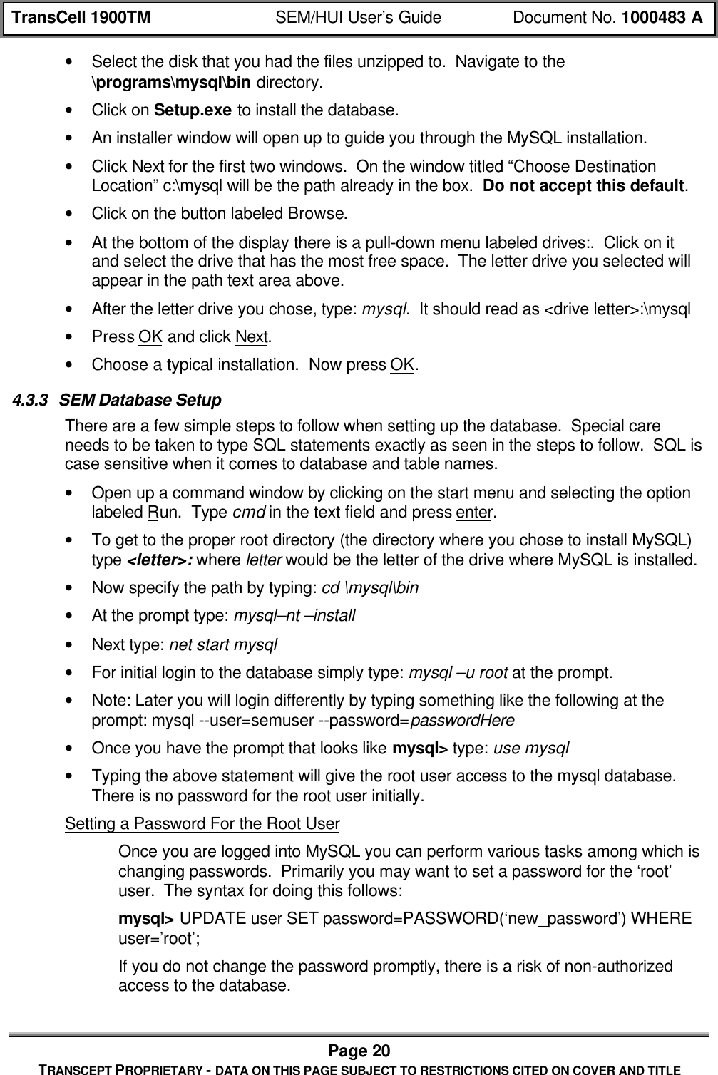 TransCell 1900TM SEM/HUI User’s Guide Document No. 1000483 APage 20TRANSCEPT PROPRIETARY - DATA ON THIS PAGE SUBJECT TO RESTRICTIONS CITED ON COVER AND TITLE• Select the disk that you had the files unzipped to. Navigate to the\programs\mysql\bin directory.• Click on Setup.exe to install the database.• An installer window will open up to guide you through the MySQL installation.• Click Next for the first two windows. On the window titled “Choose DestinationLocation” c:\mysql will be the path already in the box. Do not accept this default.• Click on the button labeled Browse.• At the bottom of the display there is a pull-down menu labeled drives:. Click on itand select the drive that has the most free space. The letter drive you selected willappear in the path text area above.• After the letter drive you chose, type: mysql. It should read as <drive letter>:\mysql• Press OK and click Next.• Choose a typical installation. Now press OK.4.3.3 SEM Database SetupThere are a few simple steps to follow when setting up the database. Special careneeds to be taken to type SQL statements exactly as seen in the steps to follow. SQL iscase sensitive when it comes to database and table names.• Open up a command window by clicking on the start menu and selecting the optionlabeled Run. Type cmd in the text field and press enter.• To get to the proper root directory (the directory where you chose to install MySQL)type <letter>: where letter would be the letter of the drive where MySQL is installed.• Now specify the path by typing: cd \mysql\bin• At the prompt type: mysql–nt –install• Next type: net start mysql• For initial login to the database simply type: mysql –u root at the prompt.• Note: Later you will login differently by typing something like the following at theprompt: mysql --user=semuser --password=passwordHere• Once you have the prompt that looks like mysql> type: use mysql• Typing the above statement will give the root user access to the mysql database.There is no password for the root user initially.Setting a Password For the Root UserOnce you are logged into MySQL you can perform various tasks among which ischanging passwords. Primarily you may want to set a password for the ‘root’user. The syntax for doing this follows:mysql> UPDATE user SET password=PASSWORD(‘new_password’) WHEREuser=’root’;If you do not change the password promptly, there is a risk of non-authorizedaccess to the database.