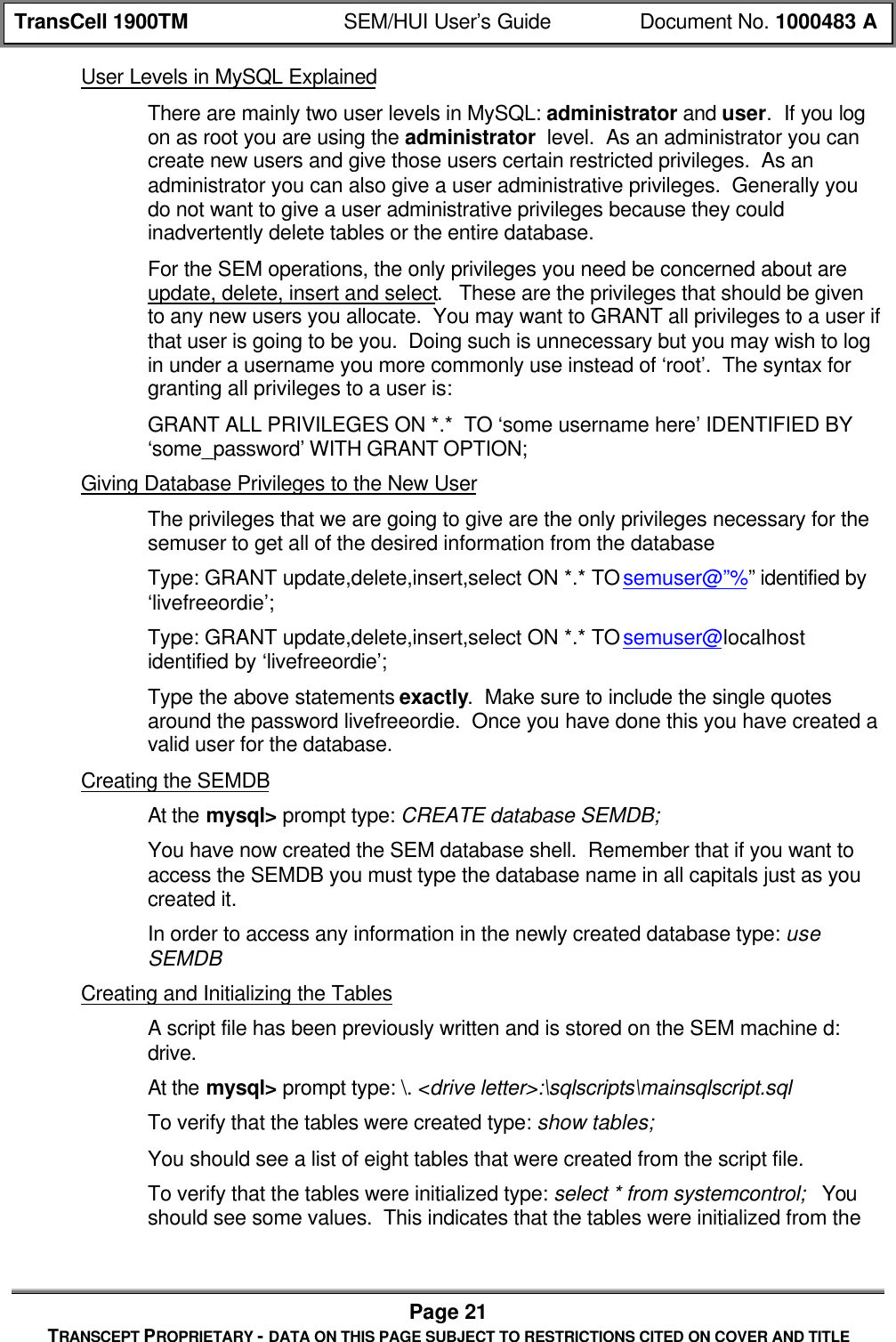 TransCell 1900TM SEM/HUI User’s Guide Document No. 1000483 APage 21TRANSCEPT PROPRIETARY - DATA ON THIS PAGE SUBJECT TO RESTRICTIONS CITED ON COVER AND TITLEUser Levels in MySQL ExplainedThere are mainly two user levels in MySQL: administrator and user. If you logon as root you are using the administrator level. As an administrator you cancreate new users and give those users certain restricted privileges. As anadministrator you can also give a user administrative privileges. Generally youdo not want to give a user administrative privileges because they couldinadvertently delete tables or the entire database.For the SEM operations, the only privileges you need be concerned about areupdate, delete, insert and select. These are the privileges that should be givento any new users you allocate. You may want to GRANT all privileges to a user ifthat user is going to be you. Doing such is unnecessary but you may wish to login under a username you more commonly use instead of ‘root’. The syntax forgranting all privileges to a user is:GRANT ALL PRIVILEGES ON *.* TO ‘some username here’ IDENTIFIED BY‘some_password’ WITH GRANT OPTION;Giving Database Privileges to the New UserThe privileges that we are going to give are the only privileges necessary for thesemuser to get all of the desired information from the databaseType: GRANT update,delete,insert,select ON *.* TO semuser@”%” identified by‘livefreeordie’;Type: GRANT update,delete,insert,select ON *.* TO semuser@localhostidentified by ‘livefreeordie’;Type the above statements exactly. Make sure to include the single quotesaround the password livefreeordie. Once you have done this you have created avalid user for the database.Creating the SEMDBAt the mysql> prompt type: CREATE database SEMDB;You have now created the SEM database shell. Remember that if you want toaccess the SEMDB you must type the database name in all capitals just as youcreated it.In order to access any information in the newly created database type: useSEMDBCreating and Initializing the TablesA script file has been previously written and is stored on the SEM machine d:drive.At the mysql> prompt type: \. <drive letter>:\sqlscripts\mainsqlscript.sqlTo verify that the tables were created type: show tables;You should see a list of eight tables that were created from the script file.To verify that the tables were initialized type: select * from systemcontrol; Youshould see some values. This indicates that the tables were initialized from the