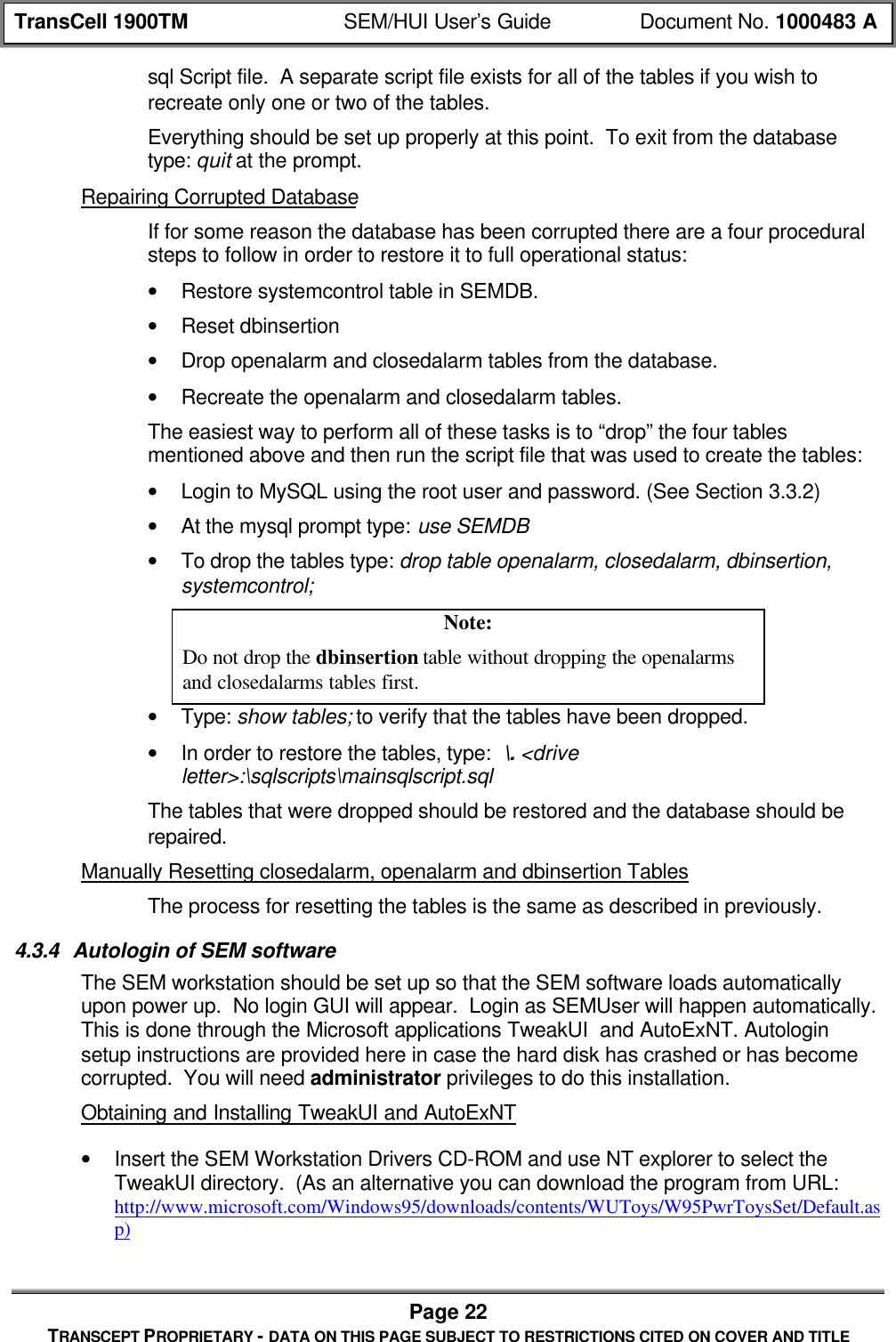 TransCell 1900TM SEM/HUI User’s Guide Document No. 1000483 APage 22TRANSCEPT PROPRIETARY - DATA ON THIS PAGE SUBJECT TO RESTRICTIONS CITED ON COVER AND TITLEsql Script file. A separate script file exists for all of the tables if you wish torecreate only one or two of the tables.Everything should be set up properly at this point. To exit from the databasetype: quit at the prompt.Repairing Corrupted DatabaseIf for some reason the database has been corrupted there are a four proceduralsteps to follow in order to restore it to full operational status:• Restore systemcontrol table in SEMDB.• Reset dbinsertion• Drop openalarm and closedalarm tables from the database.• Recreate the openalarm and closedalarm tables.The easiest way to perform all of these tasks is to “drop” the four tablesmentioned above and then run the script file that was used to create the tables:• Login to MySQL using the root user and password. (See Section 3.3.2)• At the mysql prompt type: use SEMDB• To drop the tables type: drop table openalarm, closedalarm, dbinsertion,systemcontrol;Note:Do not drop the dbinsertion table without dropping the openalarmsand closedalarms tables first.• Type: show tables; to verify that the tables have been dropped.• In order to restore the tables, type: \. <driveletter>:\sqlscripts\mainsqlscript.sqlThe tables that were dropped should be restored and the database should berepaired.Manually Resetting closedalarm, openalarm and dbinsertion TablesThe process for resetting the tables is the same as described in previously.4.3.4 Autologin of SEM softwareThe SEM workstation should be set up so that the SEM software loads automaticallyupon power up. No login GUI will appear. Login as SEMUser will happen automatically.This is done through the Microsoft applications TweakUI and AutoExNT. Autologinsetup instructions are provided here in case the hard disk has crashed or has becomecorrupted. You will need administrator privileges to do this installation.Obtaining and Installing TweakUI and AutoExNT• Insert the SEM Workstation Drivers CD-ROM and use NT explorer to select theTweakUI directory. (As an alternative you can download the program from URL:http://www.microsoft.com/Windows95/downloads/contents/WUToys/W95PwrToysSet/Default.asp)